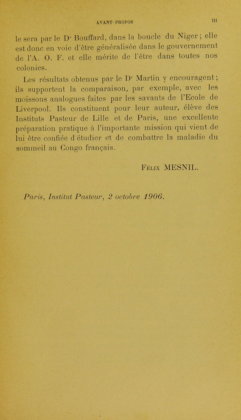 le sera parle D' Bouffard, dans la boucle du Niger; elle est donc en voie detre généralisée dans le gouvernement de l'A. O. F. et elle mérite de l'être dans toutes nos colonies. Les résultats obtenus par le D' Martin y encouragent; ils supportent la comparaison, par exemple, avec les moissons analogues faites par les savants de l'Ecole de Liverpool. Ils constituent pour leur auteur, élève des Instituts Pasteur de Lille et de Paris, une excellente préparation pratique à l'importante mission qui vient de lui être confiée d'étudier et de combattre la maladie du sommeil au Congo français. Félix MESNIL. Paris, Institut Pasteur, 2 octobre 1906.