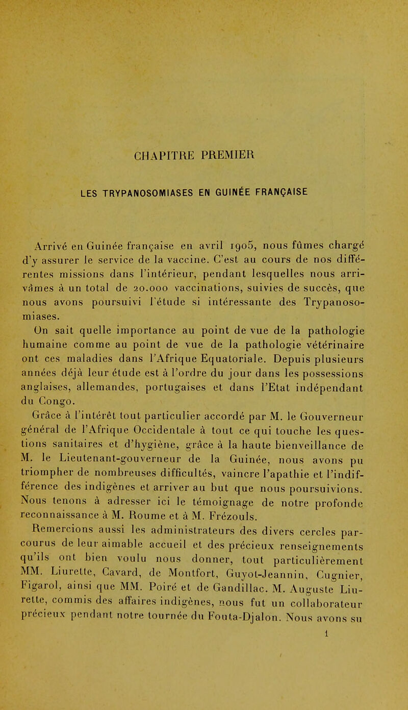 CHAPITRE PREMIER LES TRYPANOSOMIASES EN GUINÉE FRANÇAISE Arrivé en Guinée française en avril iao5, nous fûmes chargé d'y assurer le service de la vaccine. C'est au cours de nos diffé- rentes missions dans l'intérieur, pendant lesquelles nous arri- vâmes à un total de 20.000 vaccinations, suivies de succès, que nous avons poursuivi l'étude si intéressante des Trypanoso- miases. On sait quelle importance au point de vue de la pathologie humaine comme au point de vue de la pathologie vétérinaire ont ces maladies dans l'Afrique Equatoriale. Depuis plusieurs années déjà leur étude est à l'ordre du jour dans les possessions anglaises, allemandes, portugaises et dans l'Etat indépendant du Congo. Grâce à l'intérêt tout particulier accordé par M. le Gouverneur général de l'Afrique Occidentale à tout ce qui touche les ques- tions sanitaires et d'hygiène, grâce à la haute bienveillance de M. le Lieutenant-gouverneur de la Guinée, nous avons pu triompher de nombreuses difficultés, vaincre l'apathie et l'indif- férence des indigènes et arriver au but que nous poursuivions. Nous tenons à adresser ici le témoignage de notre profonde reconnaissance à M. Roume et à M. Frézouls. Remercions aussi les administrateurs des divers cercles par- courus de leur aimable accueil et des précieux renseignements qu'ils ont bien voulu nous donner, tout particulièrement MM. Liurette, Cavard, de Montfort, Guyot-Jeannin, Cugnier, Figarol, ainsi que MM. Poiré et de Gandillac. M. Auguste Liu- rette, commis des affaires indigènes, nous fut un collaborateur précieux pendant notre tournée du Fouta-Djalon. Nous avons su