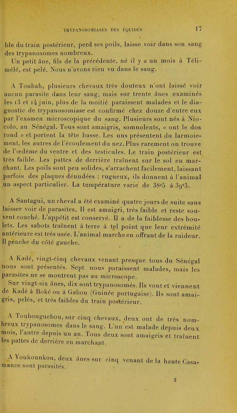 ble du train postérieur, perd ses poils, laisse voir dans son sang des trypanosomes nombreux. Un petit âne, fils de la précédente, né il y a un mois à Téli- mélé, est pelé. Nous n'avons rien vu dans le sang-. A Toubah, plusieurs chevaux très douteux n'ont laissé voir aucun parasite dans leur sang-, mais sur trente ânes examinés les i3 et i4 juin, plus de la moitié paraissent malades et le dia- gnostic de trypanosomiase est confirmé chez douze d'entre eux par l'examen microscopique du sang-. Plusieurs sont nés à Nio- colo, au Sénégal. Tous sont amaigris, somnolents, « ont le dos rond » et portent la tête basse. Les uns présentent du larmoie- ment, les autres de l'écoulement du nez. Plus rarement on trouve de l'œdème du ventre et des testicules. Le train postérieur est très faible. Les pattes de derrière traînent sur le sol en mar- chant. Les poils sont peu solides, s'arrachent facilement, laissant parfois des plaques dénudées : rugueux, ils donnent à l'animal un aspect particulier. La température varie de 38°5 à 3o,°3. A Santagui, un cheval a été examiné quatre jours de suite sans laisser voir de parasites. Il est amaigri, très faible et reste sou- vent couché. L'appétit est conservé. Il a de la faiblesse des bou- lets. Les sabots traînent à terre à tel point que leur extrémité antérieure est très usée. L'animal marche en offrant de la raideur. Il penche du côté gauche. a A Kadé, vingt-cinq chevaux venant presque tous du Sénégal nous sont présentés. Sept nous paraissent malades, mais les parasites ne se montrent pas au microscope. Sur vingt-six ânes, dix sont trypanosomés. Ils vont et viennent de Kadé à Boké ou à Gabou (Guinée portugaise). Ils sont amai- gris, pelés, et très faibles du train postérieur. A Toubouguebou,sur cinq chevaux, deux ont de très nom- breux trypanosomes dans le sang. L'un est malade depuis deux mois, l'autre depuis un an. Tous deux sont amaigris et traînent les pattes de derrière en marchant, A Youkounkou, deux ânes sur cinq venant de la haute Casa- mance sont parasités.