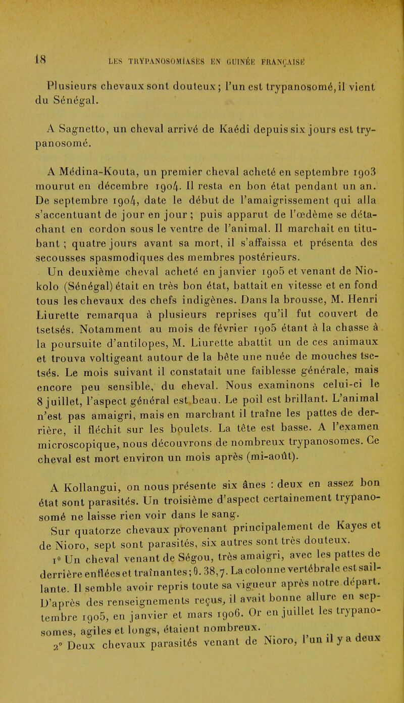 Plusieurs chevaux sont douteux; l'un est trypanosomé, il vient du Sénégal. A Sagnetto, un cheval arrivé de Kaédi depuis six jours est try- panosomé. A Médina-Kouta, un premier cheval acheté en septembre iqo3 mourut en décembre 1904. Il resta en bon état pendant un an. De septembre 1904, date le début de l'amaigrissement qui alla s'accentuant de jour en jour ; puis apparut de l'œdème se déta- chant en cordon sous le ventre de l'animal. Il marchait en titu- bant ; quatre jours avant sa mort, il s'affaissa et présenta des secousses spasmodiques des membres postérieurs. Un deuxième cheval acheté en janvier igo5 et venant de Nio- kolo (Sénégal) était en très bon état, battait en vitesse et en fond tous les chevaux des chefs indigènes. Dans la brousse, M. Henri Liurette remarqua à plusieurs reprises qu'il fut couvert de tsetsés. Notamment au mois de février igo5 étant à la chasse à la poursuite d'antilopes, M. Liurette abattit un de ces animaux et trouva voltigeant autour de la bête une nuée de mouches tse- tsés. Le mois suivant il constatait une faiblesse générale, mais encore peu sensible, du cheval. Nous examinons celui-ci le 8 juillet, l'aspect général est beau. Le poil est brillant. L'animal n'est pas amaigri, mais en marchant il traîne les pattes de der- rière, il fléchit sur les boulets. La tête est basse. A l'examen microscopique, nous découvrons de nombreux trypanosomes. Ce cheval est mort environ un mois après (mi-août). A Kollangui, on nous présente six ânes : deux en assez bon état sont parasités. Un troisième d'aspect certainement trypano- somé ne laisse rien voir dans le sang. Sur quatorze chevaux provenant principalement de Kayes et de Nioro, sept sont parasités, six autres sont très douteux. i» Un cheval venant de Ségou, très amaigri, avec les pattes de derrière enflées et traînantes ; 6.38,7. La colonne vertébrale est sail- lante. Il semble avoir repris toute sa vigueur après notre départ. D'après des renseignements reçus, il avait bonne allure en sep- tembre i9o5, en janvier et mars 1906. Or en juillet les trypano- somes, agiles et longs, étaient nombreux. 2° Deux chevaux parasités venant de Nioro, 1 un il y a deux