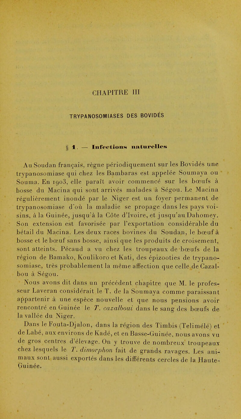 CHAPITRE III TRYPANOSOMIASES DES BOVIDÉS | 1. — Infections naturelles Au Soudan français, règne périodiquement sur les Bovidés une trypanosomiase qui chez les Bambaras est appelée Soumaya ou Souraa. En 1903, elle paraît avoir commencé sur les bœufs à bosse du Macina qui sont arrivés malades à Ségou. Le Macina régulièrement inondé par le Niger est un foyer permanent de trypanosomiase d'où la maladie se propage dans les pays voi- sins, à la Guinée, jusqu'à la Côte d'Ivoire, et jusqu'au Dahomey. Son extension est favorisée par l'exportation considérable du bétail du Macina. Les deux races bovines du Soudan, le bœuf à bosse et le bœuf sans bosse, ainsi que les produits de croisement, sont atteints. Pécaud a vu chez les troupeaux de bœufs de la région de Bamako, Koulikoro et Kati, des épizooties de trypano- somiase, très probablement la même affection que celle de Cazal- bou à Ségou. Nous avons dit dans un précédent chapitre que M. le profes- seur Laveran considérait le T. de la Soumaya comme paraissant appartenir à une espèce nouvelle et que nous pensions avoir rencontré en Guinée le T. cazalboui dans le sang des bœufs de la vallée du Niger. Dans le Fouta-Djalon, dans la région des Timbis (Telimélé) et de Labé, aux environs de Kadé, et en Basse-Guinée, nous avons vu de gros centres d'élevage. On y trouve de nombreux' troupeaux chez lesquels le T. dimorphon fait de grands ravages. Les ani- maux sont aussi exportés dans les différents cercles de la Haute- Guinée.