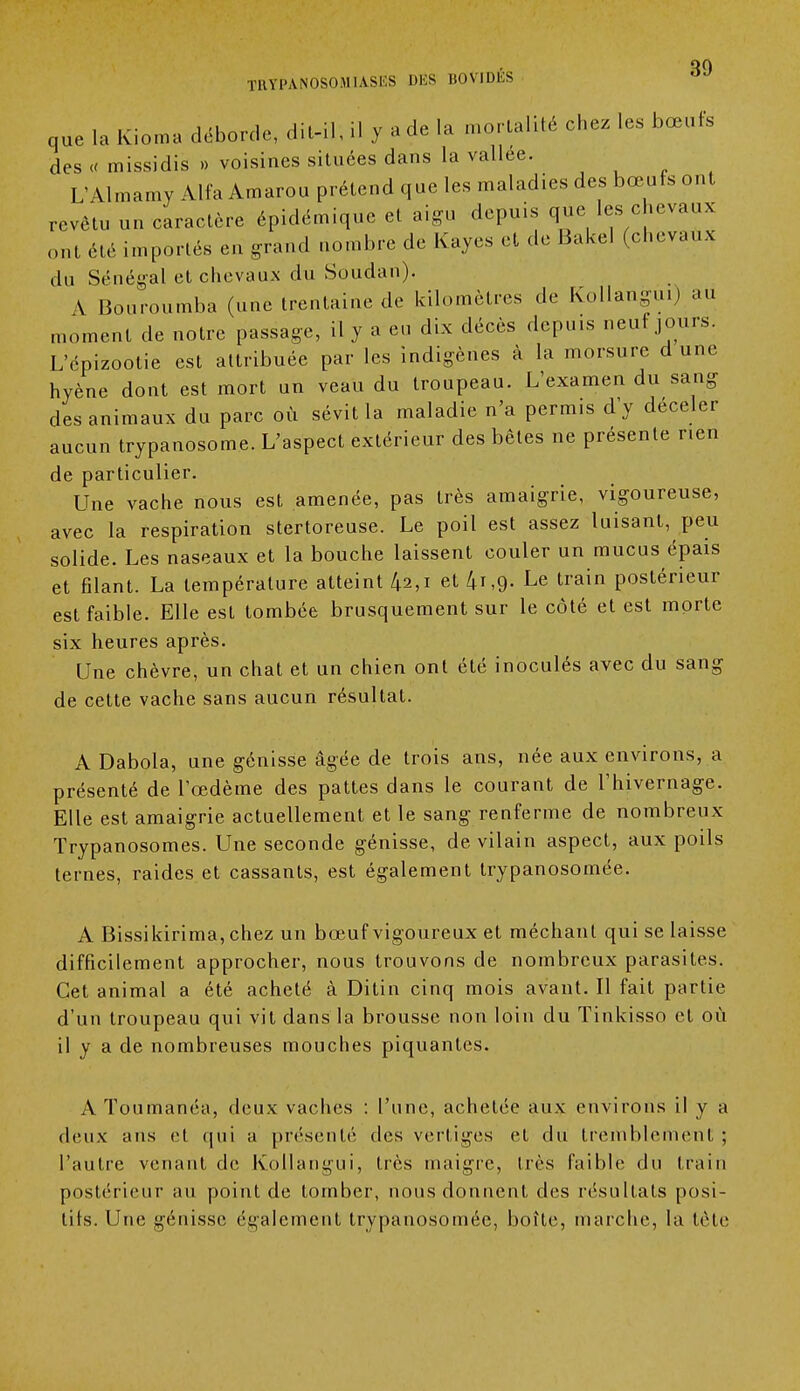 que la Kioma déborde, dit-il, il y a de la mortalité chez les bœufs des « missidis » voisines situées dans la vallée. L'Almamy Alfa Amarou prétend que les maladies des bœufs ont revêtu un caractère épidémique et aigu depuis que les chevaux ont été importés eu grand nombre de Kayes et de Bakel (chevaux du Sénégal et chevaux du Soudan). \ Bouroumba (une trentaine de kilomètres de Kollangui) au moment de notre passage, il y a eu dix décès depuis neuf jours. L'épizootie est attribuée par les indigènes à la morsure d une hyène dont est mort un veau du troupeau. L'examen du sang des animaux du parc où sévit la maladie n'a permis d'y déceler aucun trypanosome. L'aspect extérieur des bêles ne présente nen de particulier. Une vache nous est amenée, pas très amaigrie, vigoureuse, avec la respiration stertoreuse. Le poil est assez luisant, peu solide. Les naseaux et la bouche laissent couler un mucus épais et filant. La température atteint 42,1 et /n,9- Le train postérieur est faible. Elle est tombée brusquement sur le côté et est morte six heures après. Une chèvre, un chat et un chien ont été inoculés avec du sang de cette vache sans aucun résultat. A Dabola, une génisse âgée de trois ans, née aux environs, a présenté de l'œdème des pattes dans le courant de l'hivernage. Elle est amaigrie actuellement et le sang renferme de nombreux Trypanosomes. Une seconde génisse, de vilain aspect, aux poils ternes, raides et cassants, est également trypanosomée. A Bissikirima, chez un bœuf vigoureux et méchant qui se laisse difficilement approcher, nous trouvons de nombreux parasites. Cet animal a été acheté à Ditin cinq mois avant. Il fait partie d'un troupeau qui vil dans la brousse non loin du Tinkisso et où il y a de nombreuses mouches piquantes. AToumanéa, deux vaches : l'une, achetée aux environs il y a deux ans cl qui a présenté des vertiges et du tremblement ; l'autre venant de Kollangui, très maigre, très faible du train postérieur au point de tomber, nous donnent des résultats posi- tifs. Une génisse également trypanosomée, boîte, marche, la tète