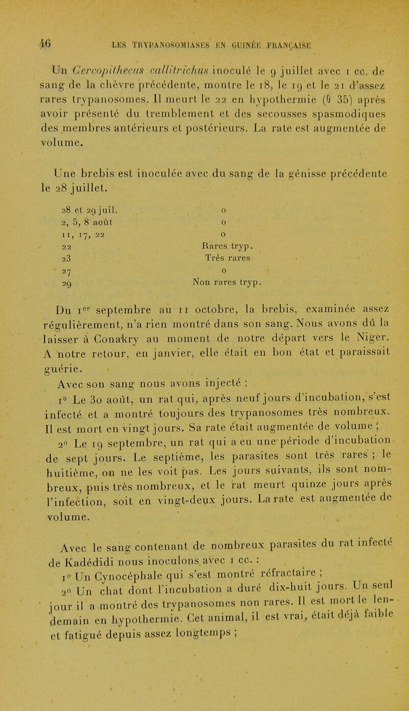 Un Cercopîthecus callitrichus inoculé le 9 juillet avec 1 ce. de sang de la chèvre précédente, montre le 18, le 19 et le 21 d'assez rares trypanosomes. Il meurt le 22 en hypothermie (G 35) après avoir présenté du tremblement et des secousses spasmodiques fies membres antérieurs et postérieurs. La rate est augmentée de volume. Une brebis est inoculée avec du sang de la génisse précédente le 28 juillet. 28 et 29 juil. 0 2, 5, 8 août o 11, 17, 22 o 22 Rares tryp. 23 Très rares 27 0 29 Non rares tryp. Du ier septembre au 11 octobre, la brebis, examinée assez régulièrement, n'a rien montré dans son sang. Nous avons dû la laisser à Conakry au moment de notre départ vers le Niger. A notre retour, en janvier, elle était en bon état et paraissait guérie. Avec son sang nous avons injecté : i° Le 3o août, un rat qui, après neuf jours d'incubation, s'est infecté et a montré toujours des trypanosomes très nombreux. Il est mort en vingt jours. Sa rate était augmentée de volume ; 20 Le 19 septembre, un rat qui a eu une période d'incubation de sept jours. Le septième, les parasites sont très rares ; le huitième, on ne les voit pas. Les jours suivants, ils sont nom- breux, puis très nombreux, et le rat meurt quinze jours après l'infection, soit en vingt-deux jours. La rate est augmentée de volume. Avec le sang contenant de nombreux parasites du rat infecté de Kadédidi nous inoculons avec 1 ce. : i° Un Cynocéphale qui s'est montré réfractaire ; 2° Un chat dont l'incubation a duré dix-huit jours. Un seul jour il a montré des trypanosomes non rares. Il est mort le len- demain en hypothermie. Cet animal, il est vrai, était déjà faible et fatigué depuis assez longtemps ;