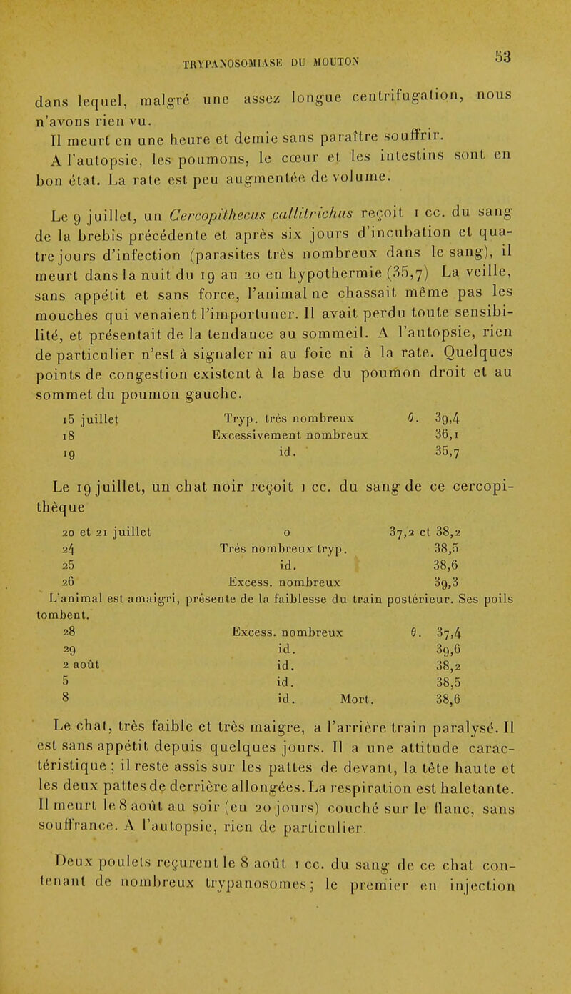 dans lequel, malgré une assez longue centrifugation, nous n'avons rien vu. Il meurt en une heure et demie sans paraître souffrir. A l'autopsie, les poumons, le cœur et les intestins sont en bon état. La rate est peu augmentée de volume. Le 9 juillet, un Cercopithecas callHrichas reçoit i ce. du sang de la brebis précédente et après six jours d'incubation et qua- tre jours d'infection (parasites très nombreux dans le sang), il meurt dans la nuit du 19 au 20 en hypothermie (35,7) La veille, sans appétit et sans force, l'animal ne chassait même pas les mouches qui venaient l'importuner. Il avait perdu toute sensibi- lité, et présentait de la tendance au sommeil. A l'autopsie, rien de particulier n'est à signaler ni au foie ni à la rate. Quelques points de congestion existent à la base du poumon droit et au sommet du poumon gauche. i5 juillet Tryp. très nombreux 0. 3g,4 18 Excessivement nombreux 36,1 19 id. 35,7 Le 19 juillet, un chat noir reçoit i ce. du sang de ce cercopi- thèque 20 et 21 juillet o 37,2 et 38,2 24 Très nombreux tryp. 38,5 25 id. 38,6 26 Excess. nombreux 39,3 L'animal est amaigri, présente de la faiblesse du train postérieur. Ses poils tombent. 28 Excess. nombreux 0. 37,4 29 id. 3g,6 2 août id. 38,2 5 id. 38,5 8 id. Mort. 38,6 Le chat, très faible et très maigre, a l'arrière train paralysé. Il est sans appétit depuis quelques jours. Il a une attitude carac- téristique ; il reste assis sur les pattes de devant, la tête haute et les deux pattes de derrière allongées. La respiration est haletante. Il meurt le8août au soir (eu 20 jours) couché sur le flanc, sans souffrance. A l'autopsie, rien de particulier. Deux poulets reçurent le 8 août 1 ce. du sang de ce chat con- tenant de nombreux trypanosomes; le premier en injection