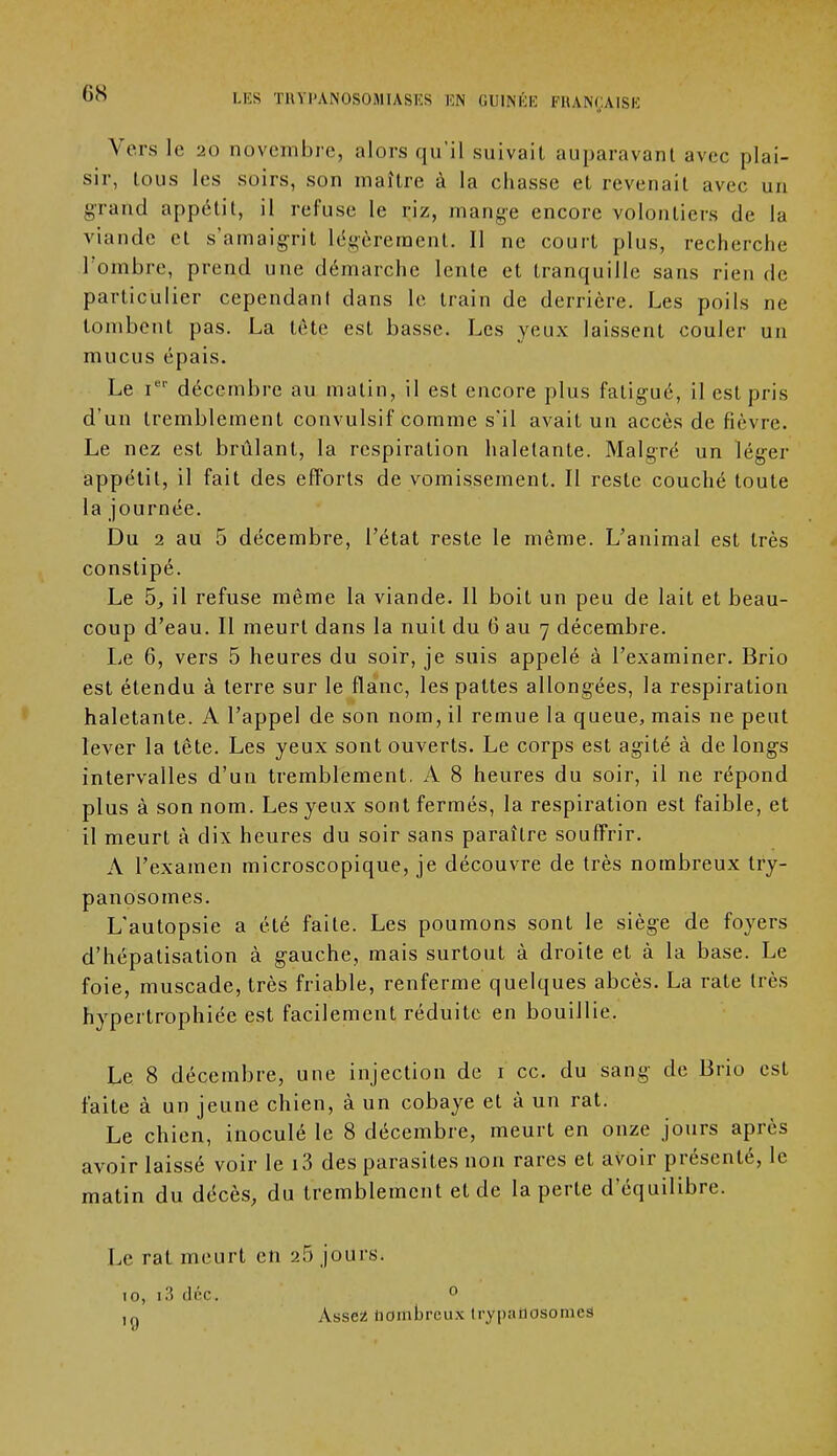 Vers le 20 novembre, alors qu'il suivait auparavant avec plai- sir, tous les soirs, son maître à la chasse et revenait avec un grand appétit, il refuse le riz, mange encore volontiers de la viande et s'amaigrit légèrement. Il ne court plus, recherche l'ombre, prend une démarche lente et tranquille sans rien de particulier cependant dans le train de derrière. Les poils ne tombent pas. La tète est basse. Les yeux laissent couler un mucus épais. Le ier décembre au malin, il est encore plus fatigué, il est pris d'un tremblement convulsif comme s'il avait un accès de fièvre. Le nez est brûlant, la respiration haletante. Malgré un léger appétit, il fait des efforts de vomissement. Il reste couché toute la journée. Du 2 au 5 décembre, l'état reste le même. L'animal est très constipé. Le 5, il refuse même la viande. Il boit un peu de lait et beau- coup d'eau. Il meurt dans la nuit du 6 au 7 décembre. Le 6, vers 5 heures du soir, je suis appelé à l'examiner. Brio est étendu à terre sur le flanc, les pattes allongées, la respiration haletante. A l'appel de son nom, il remue la queue, mais ne peut lever la tête. Les yeux sont ouverts. Le corps est agité à de longs intervalles d'un tremblement. A 8 heures du soir, il ne répond plus à son nom. Les yeux sont fermés, la respiration est faible, et il meurt à dix heures du soir sans paraître souffrir. A l'examen microscopique, je découvre de très nombreux try- panosomes. L'autopsie a été faite. Les poumons sont le siège de foyers d'hépatisation à gauche, mais surtout à droite et à la base. Le foie, muscade, très friable, renferme quelques abcès. La rate très hypertrophiée est facilement réduite en bouillie. Le 8 décembre, une injection de 1 ce. du sang de Brio est faite à un jeune chien, à un cobaye et à un rat. Le chien, inoculé le 8 décembre, meurt en onze jours après avoir laissé voir le i3 des parasites non rares et avoir présenté, le matin du décès, du tremblement et de la perte d'équilibre. Le rat meurt en 26 jours. 10, i3 dcc. 0 ,0 Assez nombreux trypanosomeS