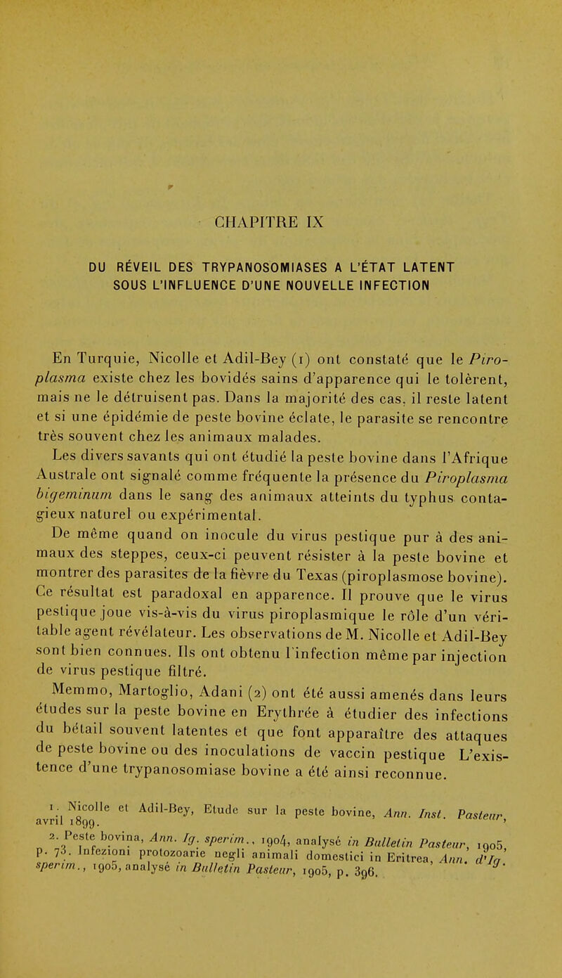 r CHAPITRE IX DU RÉVEIL DES TRYPANOSOMIASES A L'ÉTAT LATENT SOUS L'INFLUENCE D'UNE NOUVELLE INFECTION En Turquie, Nicolle et Adil-Bey (i) ont constaté que le Piro- plasma existe chez les bovidés sains d'apparence qui le tolèrent, mais ne le détruisent pas. Dans la majorité des cas. il reste latent et si une épidémie de peste bovine éclate, le parasite se rencontre très souvent chez les animaux malades. Les divers savants qui ont étudié la peste bovine dans l'Afrique Australe ont signalé comme fréquente la présence du Piroplasma bigeminum dans le sang des animaux atteints du typhus conta- gieux naturel ou expérimental. De même quand on inocule du virus pestique pur à des ani- maux des steppes, ceux-ci peuvent résister à la peste bovine et montrer des parasites de la fièvre du Texas (piroplasmose bovine). Ce résultat est paradoxal en apparence. Il prouve que le virus pestique joue vis-à-vis du virus piroplasmique le rôle d'un véri- table agent révélateur. Les observations de M. Nicolle et Adil-Bey sont bien connues. Ils ont obtenu l'infection même par injection de virus pestique filtré. Memmo, Martoglio, Adani (2) ont été aussi amenés dans leurs études sur la peste bovine en Erythrée à étudier des infections du bétail souvent latentes et que font apparaître des attaques de peste bovine ou des inoculations de vaccin pestique L'exis- tence d'une trypanosomiase bovine a été ainsi reconnue. avrils'6  AdU-Bey' Etude sur la Pcsle bovine, Ann. Inst. Pasteur, 2 Peste bovina, Ann. Ig sperirn., ,9o4, analysé in Bulletin Pasteur, ,oo5, p. 73. Infezioni prolozoar.e negli animali domeslici in Eritrea, Ann d'Ia sperirn., i9o5, analyse m Bulletin Pasteur, i9o5, p 396