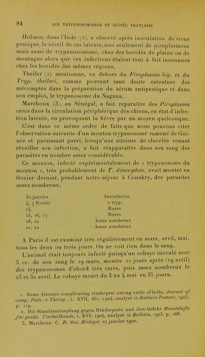 Holmes, dans l'Inde (l), a observe après inoculation de virus peslique, le réveil de cas latents,non seulement de piroplasmose mais aussi de Irypanosomiase, chez des bovidés de plaine ou de montagne alors que ces infections étaient tout à fait inconnues chez les bovidés des mêmes régions. Theiler (2) mentionne, en dehors du Piroplasma big. et du Tryp. theileri, comme pouvant sans doute entraîner des mécomptes dans la préparation du sérum antipestique et dans son emploi, le trypanosome du Nagana. Marchoux (3), au Sénégal, a fait reparaître des Piroplasma canis dans la circulation périphérique des chiens, en état d'infec- tion latente, en provoquant la fièvre par un moyen quelconque. C'est dans ce même ordre de faits que nous pouvons citer l'observation suivante d'un mouton trypanosomé ramené de Gui- née et paraissant guéri, lorsqu'une atteinte de clavelée venant réveiller son infection, a fait réapparaître dans son sang des parasites en nombre assez considérable. Ce mouton, infecté expérimentalement de « trypanosome du mouton », très probablement de T. dimorphon, avait montré en février dernier, pendant notre séjour à Conakry, des parasites assez nombreux. Inoculation o tryp. Rares Rares Assez nombreux Assez nombreux A Paris il est examiné très régulièrement en mars, avril, mai, tous les deux ou trois jours. On ne voit rien dans le sang. L'animal était toujours infecté puisqu'un cobaye inoculé avec 5 ce. de son sang le 29 mars, montre 21 jours après (19 avril) des trypanosomes d'abord très rares, puis assez nombreux le 23 et 3o avril. Le cobaye meurt du 3 au 4 mai en 35 jours. 3o janvier 4, 7 février 14 i5, 10, 17 18, 20 21, 22 1 Some diseases complicaling rinderpest among caille of India, Journal 0/ comp. Palh. a Therap., t. XVII, déc. 1904, analysé in Bulletin Pasteur, .900, PV DieSimultaneimpfunggegen Rinderpestc und ihre GefahrMonatshefte furprakl. Tierheillcunde, t. XVI, i9o4, analysé in Bulletin, .900, p. 1O8. 3. Marchoux. C. R. Soc. Biologie, 27 janvier 1900.