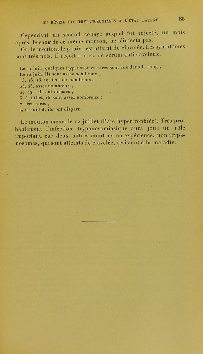 DU RÉVEIL DES TB.YPANOSOM IASES A l'ÉTAT LATENT Cependant un second cobaye auquel fut injecté, un mois après, le sang de ce même mouton, ne s'infecta pas. Or, le mouton, le 9 juin, est atteint de claveléc. Les symptômes sont très nets. Il reçoit 100 ce. de sérum anticlaveleux. Le 11 juin, quelques trypanosomes rares sont vus dans le sani;- ; Le 12 juin, ils sont assez nombreux ; i4, i5, 16, 19, ils sont nombreux; 23, 25, assez nombreux ; 27, 29, , ils ont disparu ; 3, 5 juillet, ils sont assez nombreux ; 7, très rares ; 9, 11 juillet, ils ont disparu. Le mouton meurt le 12 juillet (Rate hypertrophiée). Très pro- bablement l'infection trypanosomiasique aura joué un rôle important, car deux autres moutons en expérience, non trypa- nosomés, qui sont atteints de clavelée, résistent à la maladie.