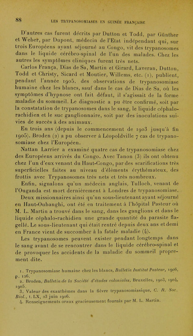 D'autres cas furent décrits par DuLlon et ïodd, par Gûnther et Weber, par Dupont, médecin de l'Etat indépendant qui, sur trois Européens ayant séjourné au Congo, vit des trypanosomes dans le liquide cérébro-spinal de l'un des malades. Chez les autres les symptômes cliniques furent très nets. Carlos França, Dias de Sa, Martin et Girard, Laveran, Dutton, Todd et Christy, Sicard et Moutier, Willems, etc. (i), publient, pendant l'année igo5, des observations de trypanosomiase humaine chez les blancs, sauf dans le cas de Dias de Sa, où les symptômes d'hypnose ont fait défaut, il s'agissait de la forme maladie du sommeil. Le diagnostic a pu être confirmé, soit par la constatation de trypanosomes dans le sang, le liquide céphalo- rachidien et le suc ganglionnaire, soit par des inoculations sui- vies de succès à des animaux. En trois ans (depuis le commencement de 1903 jusqu'à fin 1905), Broden (2) a pu observer à Léopoldville 7 cas de trypano- somiase chez l'Européen. Nattan Larrier a examiné quatre cas de trypanosomiase chez des Européens arrivés du Congo. Avec Tanon (3) ils ont obtenu chez l'un d'eux venant du Haut-Congo, par des scarifications très superficielles faites au niveau d'éléments érythémateux, des frottis avec Trypanosomes très nets et très nombreux. Enfin, signalons qu'un médecin anglais, Tulloch, venant de l'Ouganda est mort dernièrement à Londres de trypanosomiase. Deux missionnaires ainsi qu'un sous-lieutenant ayant séjourné en Haut-Oubanghi, ont été en traitement à l'hôpital Pasteur où M. L. Martin a trouvé dans le sang, dans les ganglions et dans le liquide céphalo-rachidien une grande quantité du parasite fla- gellé. Le sous-lieutenant qui était rentré depuis deux ans et demi en France vient de succomber à la fatale maladie (4). Les trypanosomes peuvent exister pendant longtemps dans le sang avant de se rencontrer dans le liquide cérébro-spinal et de provoquer les accidents de la maladie du sommeil propre- ment dite. 1. Trypanosomiase humaine chez les blancs, Bulletin Institut Pasteur, 190G, p. 126. 2. Broden, Bulletin de la Société d'études coloniales, Bruxelles, igo3, 19041 1905. 3. Valeur des exanthèmes dans la fièvre trypanosomiasîque, C. B. Soc. Biol., t. LX, 23 juin 1906. 4. Renseignements oraux gracieusement fournis par M. L. Martin. »