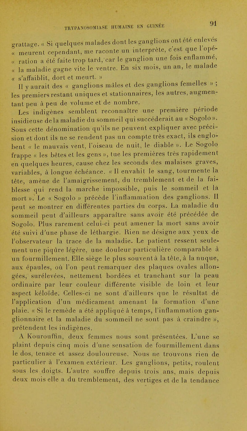 grattage. « Si quelques malades dont les ganglions ont cte enlevés « meurent cependant, me raconte un interprète, c'est que 1 opé- „ ration a été faite trop tard/car le ganglion une fois enflammé, « la maladie gagne vite le ventre. En six mois, un an, le malade « s'affaiblit, dort et meurt. » II y aurait des « ganglions maies et des ganglions femelles » ; les premiers restant uniques et stationnaires, les autres, augmen- tant peu à peu de volume et de nombre. Les indigènes semblent reconnaître une première période insidieuse delà maladie du sommeil qui succéderait au « Sogolo». Sous cette dénomination qu'ils ne peuvent expliquer avec préci- sion et dont ils ne se rendent pas un compte très exact, ils englo- bent « le mauvais vent, l'oiseau de nuit, le diable ». Le Sogolo frappe « les bêtes et les gens », tue les premières très rapidement en quelques heures, cause chez les seconds des malaises graves, variables, à longue échéance. « Il envahit le sang, tourmente la tête, amène de l'amaigrissement, du tremblement et de la fai- blesse qui rend la marche impossible, puis le sommeil et la mort».' Le « Sogolo » précède l'inflammation des ganglions. Il peut se montrer en différentes parties du corps. La maladie du sommeil peut d'ailleurs apparaître sans avoir été précédée de Sogolo. Plus rarement celui-ci peut amener la mort sans avoir été suivi d'une phase de léthargie. Rien ne désigne aux yeux de l'observateur la trace de la maladie. Le patient ressent seule- ment une piqûre légère, une douleur particulière comparable à un fourmillement. Elle siège le plus souvent à la tête, à la nuque, aux épaules, où l'on peut remarquer des plaques ovales allon- gées, surélevées, nettement bordées et tranchant sur la peau ordinaire par leur couleur différente visible de loin et leur aspect kéloïde. Celles-ci ne sont d'ailleurs que le résultat de l'application d'un médicament amenant la formation d'une plaie. « Si le remède a été appliqué à temps, l'inflammation gan- glionnaire et la maladie du sommeil ne sont pas à craindre », prétendent les indigènes. À Kourouffin, deux femmes nous sont présentées. L'une se plaint depuis cinq mois d'une sensation de fourmillement dans le dos, tenace et assez douloureuse. Nous ne trouvons rien de particulier à l'examen extérieur. Les ganglions, petits, roulent sous les doigts. L'autre souffre depuis trois ans, mais depuis deux mois elle a du tremblement, des vertiges et de la tendance