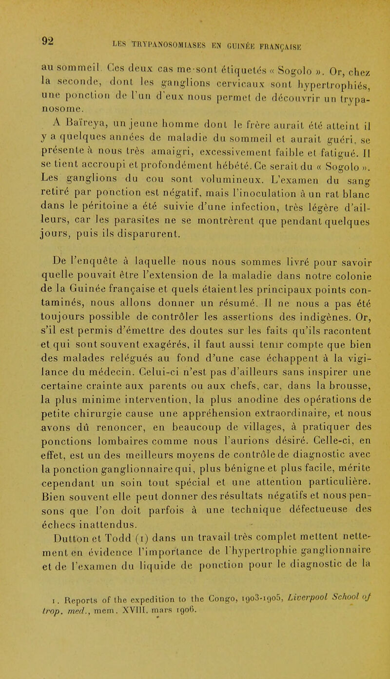 LES TRYl'ANOSOMIASES EN GUINÉE FRANÇAISE au sommeil Ces deux cas mesont étiquetés « Sogolo ». Or, chez la seconde, donl les ganglions cervicaux sont hypertrophiés, une ponction de l'un d'eux nous permet de découvrir un trypa- nosome. A Baïreya, un jeune liomme dont le frère aurait été atteint il y a quelques années de maladie du sommeil et aurait guéri, se présente à nous très amaigri, excessivement faible et fatigué. Il se tient accroupi et profondément hébété. Ce serait du « Sogolo ». Les ganglions du cou sont volumineux. L'examen du sang retiré par ponction est négatif, mais l'inoculation à un rat blanc dans le péritoine a été suivie d'une infection, très légère d'ail- leurs, car les parasites ne se montrèrent que pendant quelques jours, puis ils disparurent. De l'enquête à laquelle nous nous sommes livré pour savoir quelle pouvait être l'extension de la maladie dans notre colonie de la Guinée française et quels étaient les principaux points con- taminés, nous allons donner un résumé. II ne nous a pas été toujours possible de contrôler les assertions des indigènes. Or, s'il est permis d'émettre des doutes sur les faits qu'ils racontent et qui sont souvent exagérés, il faut aussi tenir compte que bien des malades relégués au fond d'une case échappent à la vigi- lance du médecin. Celui-ci n'est pas d'ailleurs sans inspirer une certaine crainte aux parents ou aux chefs, car, dans la brousse, la plus minime intervention, la plus anodine des opérations de petite chirurgie cause une appréhension extraordinaire, et nous avons dû renoncer, en beaucoup de villages, à pratiquer des ponctions lombaires comme nous l'aurions désiré. Celle-ci, en effet, est un des meilleurs moyens de contrôle de diagnostic avec la ponction ganglionnaire qui, plus bénigne et plus facile, mérite cependant un soin tout spécial et une attention particulière. Bien souvent elle peut donner des résultats négatifs et nous pen- sons que l'on doit parfois à une technique défectueuse des échecs inattendus. Dutton et Todd (i) dans un travail très complet mettent nette- ment en évidence l'importance de l'hypertrophie ganglionnaire et de l'examen du liquide de ponction pour le diagnostic de la i. Reports of the expédition to the Congo, 1903.1905, Liverpool School oj trop, med., meiti. XVIII. mars 1906.