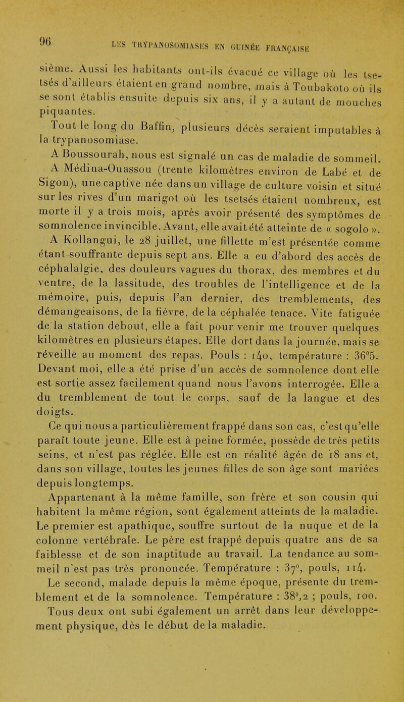 <>() U s TRYPANOSOMIASES EN GUINÉE FRANÇAISE sièmo. Aussi les habitants om.-ils évacué ce village où les tse- tsés d'ailleurs étaient en grand nombre, mais à Toubakoto où ils se sont établis ensuite depuis six ans, il y a autant de mouches piquantes. Tout le long du Baffin, plusieurs décès seraient imputables à la trypanosomiase. A Boussourah, nous est signalé un cas de maladie de sommeil. A Médina-Ouassou (trente kilomètres environ de Labé et de Sigon), une captive née dans un village de culture voisin et situé sur les rives d'un marigot où les tsetsés étaient nombreux, est morte il y a trois mois, après avoir présenté des symptômes de somnolence invincible. Avant, elle avait été atteinte de « sogolo». A Kollangui, le 28 juillet, une fillette m'est présentée comme étant souffrante depuis sept ans. Elle a eu d'abord des accès de céphalalgie, des douleurs vagues du thorax, des membres et du ventre, de la lassitude, des troubles de l'intelligence et de la mémoire, puis, depuis l'an dernier, des tremblements, des démangeaisons, de la fièvre, delà céphalée tenace. Vite fatiguée de la station debout, elle a fait pour venir me trouver quelques kilomètres en plusieurs étapes. Elle dort dans la journée, mais se réveille au moment des repas. Pouls : r4o, température : 36°5. Devant moi, elle a été prise d'un accès de somnolence dont elle est sortie assez facilement quand nous l'avons interrogée. Elle a du tremblement de tout le corps, sauf de la langue et des doigts. Ce qui nous a particulièrement frappé dans son cas, c'estqu'elle paraît toute jeune. Elle est à peine formée, possède de très petits seins, et n'est pas réglée. Elle est en réalité âgée de 18 ans et, dans son village, toutes les jeunes filles de son âge sont mariées depuis longtemps. Appartenant à la même famille, son frère et son cousin qui habitent la même région, sont également atteints de la maladie. Le premier est apathique, souffre surtout de la nuque et de la colonne vertébrale. Le père est frappé depuis quatre ans de sa faiblesse et de son inaptitude au travail. La tendance au som- meil n'est pas très prononcée. Température : 370, pouls, 114- Le second, malade depuis la même époque, présente du trem- blement et de la somnolence. Température : 38°,2 ; pouls, 100. Tous deux ont subi également un arrêt dans leur développe- ment physique, dès le début delà maladie.