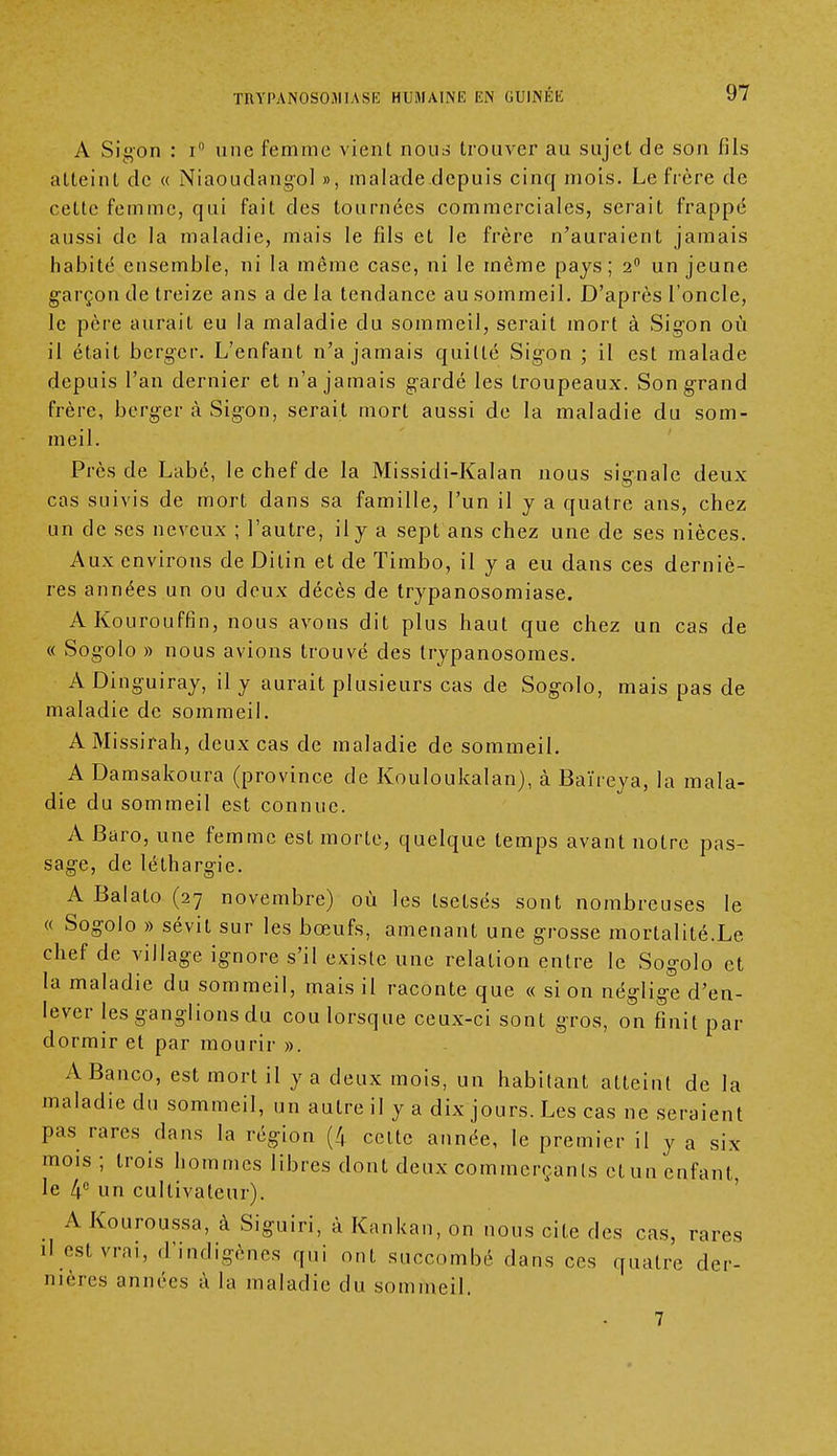 A Sigon : r° une femme vient nous trouver au sujet de son fils atteint de « Niaoudangol », malade depuis cinq mois. Le frère de cette femme, qui fait des tournées commerciales, serait frappé aussi de la maladie, mais le fils et le frère n'auraient jamais habité ensemble, ni la même case, ni le même pays; 2° un jeune garçon de treize ans a de la tendance au sommeil. D'après l'oncle, le père aurait eu la maladie du sommeil, serait mort à Sigon où il était berger. L'enfant n'a jamais quitté Sigon ; il est malade depuis l'an dernier et n'a jamais gardé les troupeaux. Son grand frère, berger à Sigon, serait mort aussi de la maladie du som- meil. Près de Labé, le chef de la Missidi-Kalan nous signale deux cas suivis de mort dans sa famille, l'un il y a quatre ans, chez un de ses neveux ; l'autre, il y a sept ans chez une de ses nièces. Aux environs de Ditin et de Timbo, il y a eu dans ces derniè- res années un ou deux décès de trypanosomiase. AKourouffin, nous avons dit plus haut que chez un cas de « Sogolo » nous avions trouvé des trypanosomes. A Dinguiray, il y aurait plusieurs cas de Sogolo, mais pas de maladie de sommeil. AMissirah, deux cas de maladie de sommeil. A Damsakoura (province de Kouloukalan), à Baïreya, la mala- die du sommeil est connue. A Baro, une femme est morte, quelque temps avant notre pas- sage, de léthargie. A Balato (27 novembre) où les tsetsés sont nombreuses le « Sogolo » sévit sur les bœufs, amenant une grosse mortalité.Le chef de village ignore s'il existe une relation entre le Sogolo et la maladie du sommeil, mais il raconte que « si on néglige d'en- lever les ganglions du cou lorsque ceux-ci sont gros, on finit par dormir et par mourir ». A Banco, est mort il y a deux mois, un habitant atteint de la maladie du sommeil, un autre il y a dix jours. Les cas ne seraient pas rares dans la région (4 celte année, le premier il y a six mois ; trois hommes libres dont deux commerçants et un enfant, le 4e un cultivateur). A Kouroussa, à Siguiri, à Kankan, on nous cite des cas, rares il est vrai, d'indigènes qui ont succombé dans ces quatre der- nières années à la maladie du sommeil. 7