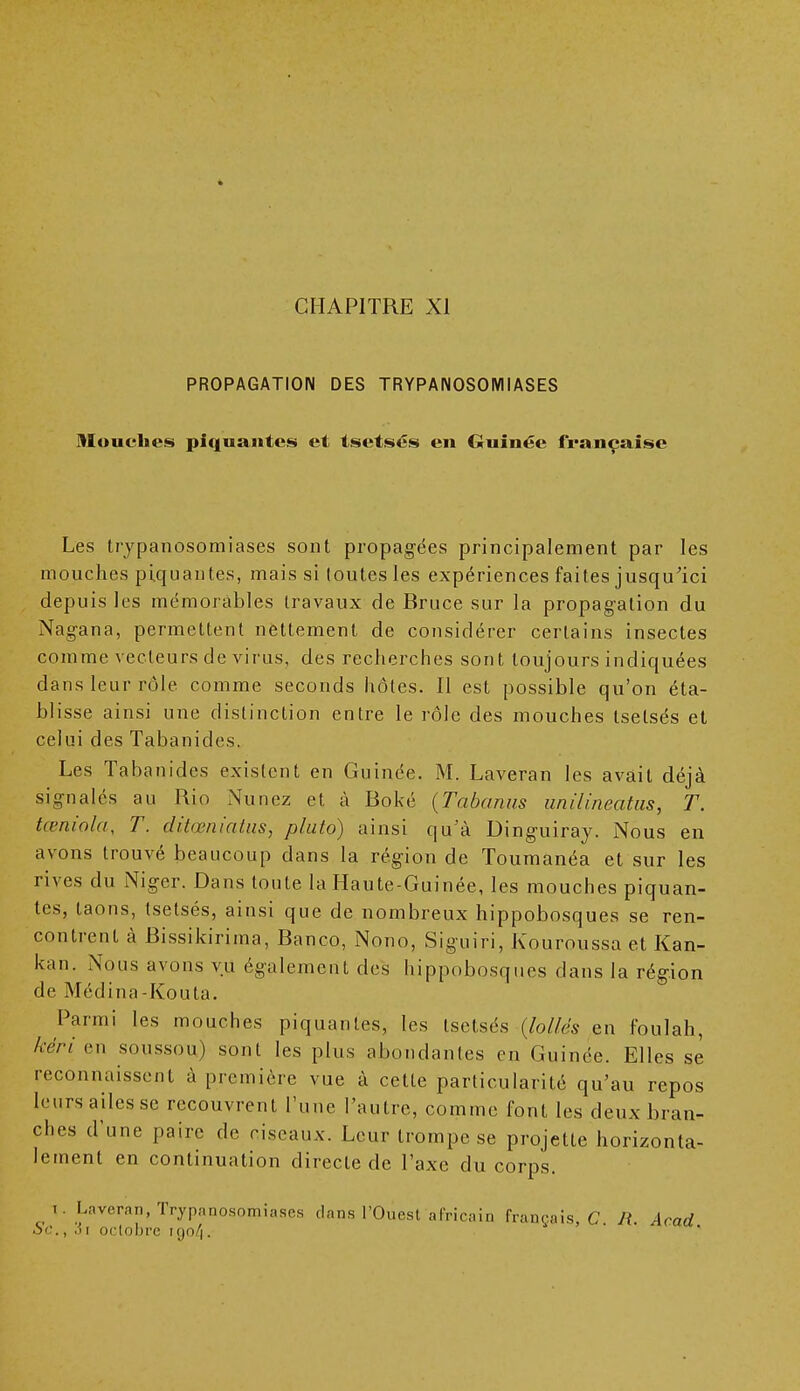 • CHAPITRE XI PROPAGATION DES TRYPANOSOMIASES Mouches piquantes et tsetsés en Guinée française Les trypanosomiases sont propagées principalement par les mouches piquantes, mais si toutes les expériences faites jusqu'ici depuis les mémorables travaux de Bruce sur la propagation du Nagana, permettent nettement de considérer certains insectes comme vecteurs de virus, des recherches sont toujours indiquées dans leur rôle comme seconds hôtes. Il est possible qu'on éta- blisse ainsi une distinction entre le rôle des mouches tselsés et celui des Tabanides. Les Tabanides existent en Guinée. M. Laveran les avait déjà signalés au Rio Nunez et à Boké (Tabanus unilineatus, T. tœniola, T. ditœniatus, pluto) ainsi qu'à Dinguiray. Nous en avons trouvé beaucoup dans la région de Toumanéa et sur les rives du Niger. Dans toute la Haute-Guinée, les mouches piquan- tes, taons, tsetsés, ainsi que de nombreux hippobosques se ren- contrent à Bissikirima, Banco, Nono, Siguiri, Kouroussa et Kan- kan. Nous avons vu également des hippobosques dans la région de Médina-Kouta. Parmi les mouches piquantes, les tsetsés (Jollés en foulah, kèri en soussou) sont les plus abondantes en Guinée. Elles se reconnaissent à première vue à cette particularité qu'au repos leurs ailes se recouvrent l'une l'autre, comme font les deux bran- ches d'une paire de ciseaux. Leur trompe se projette horizonta- lement en continuation directe de l'axe du corps. i. Laveran, Trypanosomiases clans l'Ouest africain français, C R. Acad oc., ,)i octobre iqo/|.