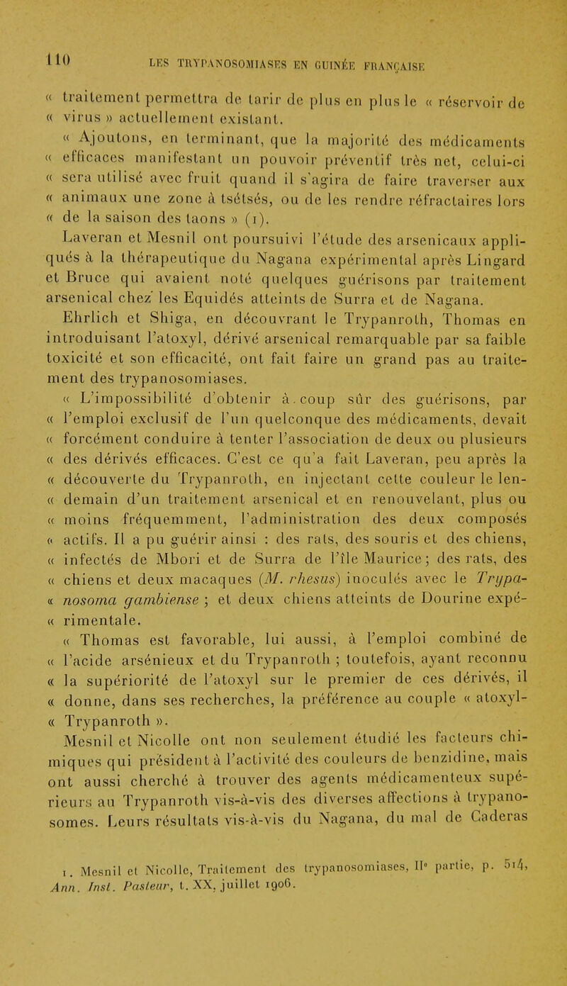 « traitement permettra de tarir de plus en plus le « réservoir de « virus » actuellement existant. « Ajoutons, en terminant, que la majorité des médicaments « efficaces manifestant un pouvoir préventif très net, celui-ci « sera utilisé avec fruit quand il s'agira de faire traverser aux « animaux une zone à tsétsés, ou de les rendre réfractaires lors « de la saison des laons » (i). Laveran et Mesnil ont poursuivi l'élude des arsenicaux appli- qués à. la thérapeutique du Nagana expérimental après Lingard et Bruce qui avaient noté quelques guérisons par traitement arsenical chez' les Equidés atteints de Surra et de Nagana. Ehrlich et Shiga, en découvrant le Trypanrolh, Thomas en introduisant I'atoxyl, dérivé arsenical remarquable par sa faible toxicité et son efficacité, ont fait faire un grand pas au traite- ment des trypanosomiases. <( L'impossibilité d'obtenir à . coup sûr des guérisons, par « l'emploi exclusif de l'un quelconque des médicaments, devait « forcément conduire à tenter l'association de deux ou plusieurs « des dérivés efficaces. C'est ce qu'a fait Laveran, peu après la « découverte du Trypanrolh, en injectant celte couleur le len- « demain d'un traitement arsenical et en renouvelant, plus ou « moins fréquemment, l'administration des deux composés c actifs. Il a pu guérir ainsi : des rais, des souris et des chiens, « infectés de Mbori et de Surra de l'île Maurice ; des rats, des « chiens et deux macaques (M. rhésus) inoculés avec le Trijpa- « nosoma gambiense ; et deux chiens atteints de Dourine expé- <( rimentale. « Thomas est favorable, lui aussi, à l'emploi combiné de « l'acide arsénieux et du Trypanrolh ; toutefois, ayant reconnu « la supériorité de l'atoxyl sur le premier de ces dérivés, il « donne, dans ses recherches, la préférence au couple « atoxyl- « Trypanroth ». Mesnil et Nicolle ont non seulement étudié les fadeurs chi- miques qui président à l'activité des couleurs de benzidine, mais ont aussi cherché à trouver des agents médicamenteux supé- rieurs au Trypanroth vis-à-vis des diverses affections à trypano- somes. Leurs résultats vis-à-vis du Nagana, du mal de Caderas i. Mesnil el Nicolle, Traitement des trypanosomiases, II- partie, p. 5i4, Ann. Tnst. Pasteur, t. XX, juillet 1906.