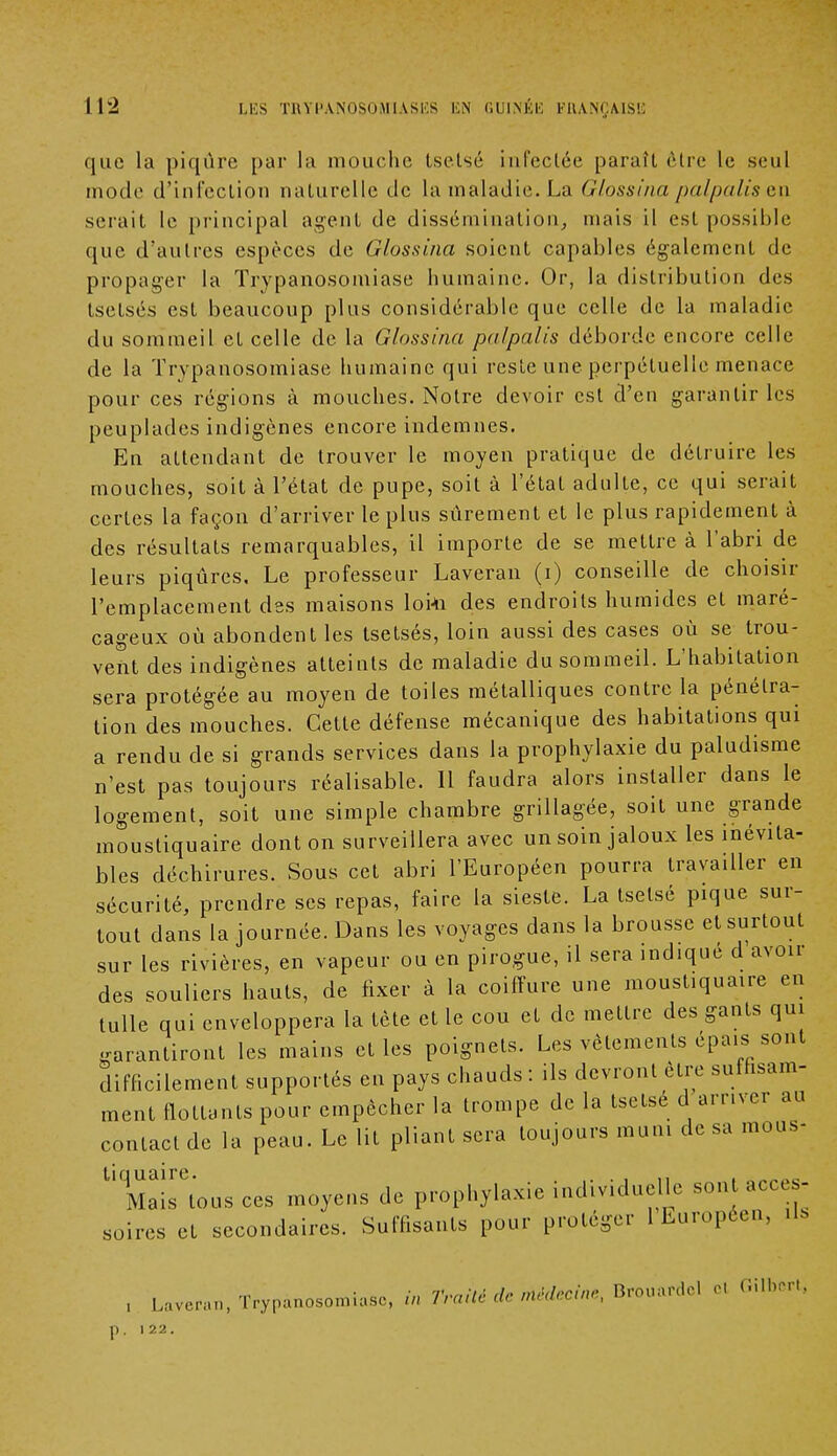 que la piqûre par la mouche tsetsé infectée paraît èlre le seul mode d'infection naturelle de la maladie. La Glossina palpalisen sciait le principal agent de dissémination, mais il est possible que d'autres espèces de Glossina soient capables également de propager la Trypanosomiase humaine. Or, la distribution des tsetsés est beaucoup plus considérable que celle de la maladie du sommeil et celle de la Glossinu. palpalis déborde encore celle de la Trypanosomiase humaine qui reste une perpétuelle menace pour ces régions à mouches. Notre devoir est d'en garantir les peuplades indigènes encore indemnes. En attendant de trouver le moyen pratique de détruire les mouches, soit à l'état de pupe, soit à l'état adulte, ce qui serait certes la façon d'arriver le plus sûrement et le plus rapidement à des résultats remarquables, il importe de se mettre à l'abri de leurs piqûres. Le professeur Laveran (i) conseille de choisir l'emplacement des maisons loi4i des endroits humides et maré- cageux où abondent les tsetsés, loin aussi des cases où se trou- vent des indigènes atteints de maladie du sommeil. L'habitation sera protégée au moyen de toiles métalliques contre la pénétra- tion des mouches. Cette défense mécanique des habitations qui a rendu de si grands services dans la prophylaxie du paludisme n'est pas toujours réalisable. Il faudra alors installer dans le logement, soit une simple chambre grillagée, soit une grande moustiquaire dont on surveillera avec un soin jaloux les inévita- bles déchirures. Sous cet abri l'Européen pourra travailler en sécurité, prendre ses repas, faire la sieste. La tsetsé pique sur- tout dans la journée. Dans les voyages dans la brousse et surtout sur les rivières, en vapeur ou en pirogue, il sera ind.qué d avoir des souliers hauts, de fixer à la coiffure une moustiquaire en tulle qui enveloppera la tète et le cou et de mettre des gants qui garantiront les mains et les poignets. Les vêtements épais sont difficilement supportés en pays chauds : ils devront être suffisam- ment flottants pour empêcher la trompe de la tsetsé d arriver au contact de la peau. Le lit pliant sera toujours muni de sa mous- UMaisrCtous ces moyens de prophylaxie individuelle sont acces- soires et secondaires. Suffisants pour protéger 1 Européen, ils , Laveran, Trypanosomiase, «V, Traité de médecin,, Brouardcl el C.ilbrr., 6, 122.