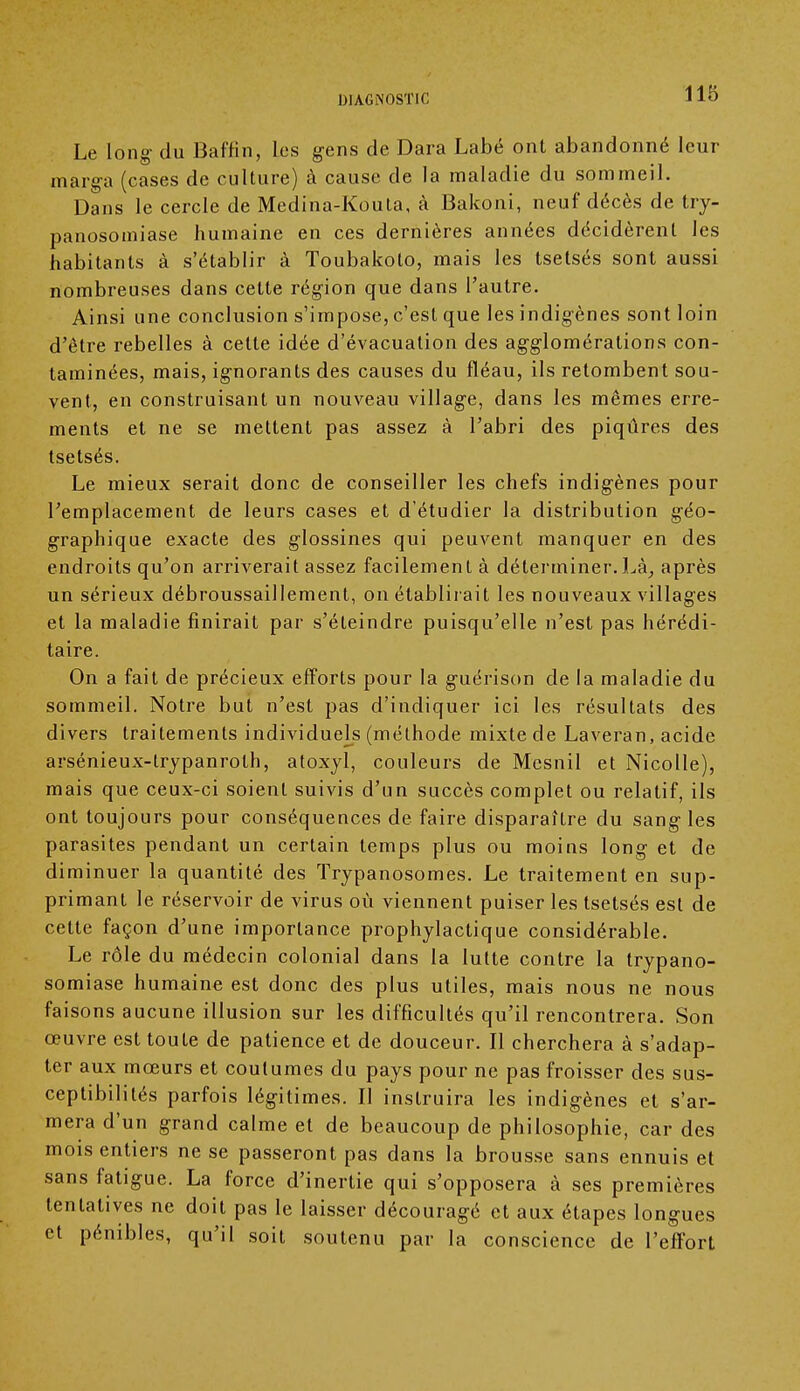 Le long- du Baffin, les gens de Dara Labé ont abandonné leur marga (cases de culture) à cause de la maladie du sommeil. Dans le cercle de Medina-Kouta, à Bakoni, neuf décès de try- panosomiase humaine en ces dernières années décidèrent les habitants à s'établir à Toubakoto, mais les tsetsés sont aussi nombreuses dans cette région que dans l'autre. Ainsi une conclusion s'impose, c'est que les indigènes sont loin d'être rebelles à cette idée d'évacuation des agglomérations con- taminées, mais, ignorants des causes du fléau, ils retombent sou- vent, en construisant un nouveau village, dans les mêmes erre- ments et ne se mettent pas assez à l'abri des piqûres des tsetsés. Le mieux serait donc de conseiller les chefs indigènes pour l'emplacement de leurs cases et d'étudier la distribution géo- graphique exacte des glossines qui peuvent manquer en des endroits qu'on arriverait assez facilement à déterminer.Là, après un sérieux débroussaillement, on établirait les nouveaux villages et la maladie finirait par s'éteindre puisqu'elle n'est pas hérédi- taire. On a fait de précieux efforts pour la guérison de la maladie du sommeil. Notre but n'est pas d'indiquer ici les résultats des divers traitements individuels (méthode mixte de Laveran, acide arsénieux-lrypanrolh, atoxyl, couleurs de Mcsnil et Nicolle), mais que ceux-ci soient suivis d'un succès complet ou relatif, ils ont toujours pour conséquences de faire disparaître du sangles parasites pendant un certain temps plus ou moins long et de diminuer la quantité des Trypanosomes. Le traitement en sup- primant le réservoir de virus où viennent puiser les tsetsés est de cette façon d'une importance prophylactique considérable. Le rôle du médecin colonial dans la lutte contre la trypano- somiase humaine est donc des plus utiles, mais nous ne nous faisons aucune illusion sur les difficultés qu'il rencontrera. Son œuvre est toute de patience et de douceur. Il cherchera à s'adap- ter aux mœurs et coutumes du pays pour ne pas froisser des sus- ceptibilités parfois légitimes. Il instruira les indigènes et s'ar- mera d'un grand calme et de beaucoup de philosophie, car des mois entiers ne se passeront pas dans la brousse sans ennuis et sans fatigue. La force d'inertie qui s'opposera à ses premières tentatives ne doit pas le laisser découragé et aux étapes longues et pénibles, qu'il soit soutenu par la conscience de l'effort