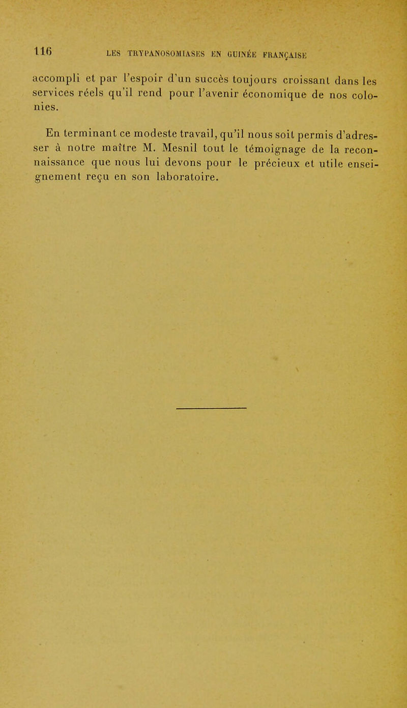 accompli et par l'espoir d'un succès toujours croissant dans les services réels qu'il rend pour l'avenir économique de nos colo- nies. En terminant ce modeste travail, qu'il nous soit permis d'adres- ser à notre maître M. Mesnil tout le témoignage de la recon- naissance que nous lui devons pour le précieux et utile ensei- gnement reçu en son laboratoire.