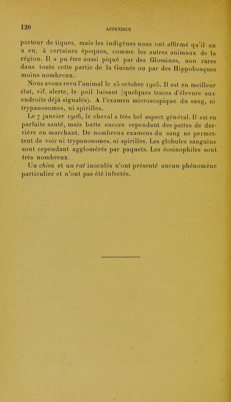 APPENDICE porteur de tiques, mais les indigènes nous ont affirmé qu'il en a eu, à certaines époques, comme les autres animaux de la région. Il a pu être aussi piqué par des Glossines, non rares dans toute cette partie de la Guinée ou par des Hippobosques moins nombreux. Nous avons revu l'animal le 25 octobre 1905. Il est en meilleur état, vif, alerte, le poil luisant (quelques traces d'élevure aux endroits déjà signalés). A l'examen microscopique du sang, ni trypanosomes, ni spirilles. Le 7 janvier 1906, le cheval a très bel aspect général. Il est en parfaite santé, mais butte encore cependant des pattes de der- rière en marchant. De nombreux examens du sang ne permet- tent de voir ni trypanosomes, ni spirilles. Les globules sanguins sont cependant agglomérés par paquets. Les éosinophiles sont très nombreux. Un chien et un rat inoculés n'ont présenté aucun phénomène particulier et n'ont pas été infectés.