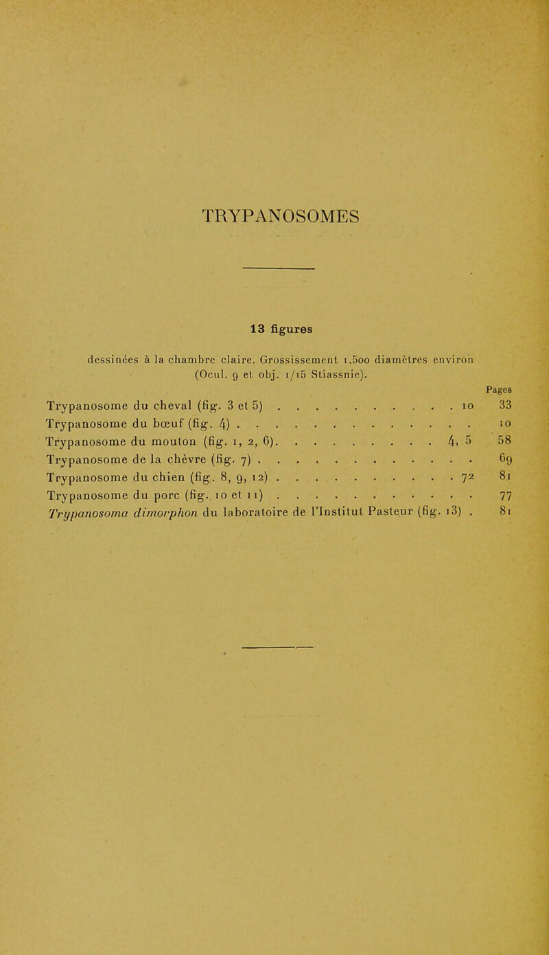 TRYPANOSOMES 13 figures dessinées à la chambre claire. Grossissement i.5oo diamètres environ (Ocul. 9 et obj. i/i5 Sliassnie). Pages Trypanosome du cheval (fig. 3 et 5) io 33 Trypanosome du bœuf (fig. 4) 10 Trypanosome du mouton (fig. i, 2, 6) 4. 5 58 Trypanosome de la chèvre (fig. 7) 69 Trypanosome du chien (fig. 8, 9, 12) 72 81 Trypanosome du porc (fig. 10 et 11) 77 Tvypanosoma dimorphon du laboratoire de l'Institut Pasteur (fig. i3) . 81