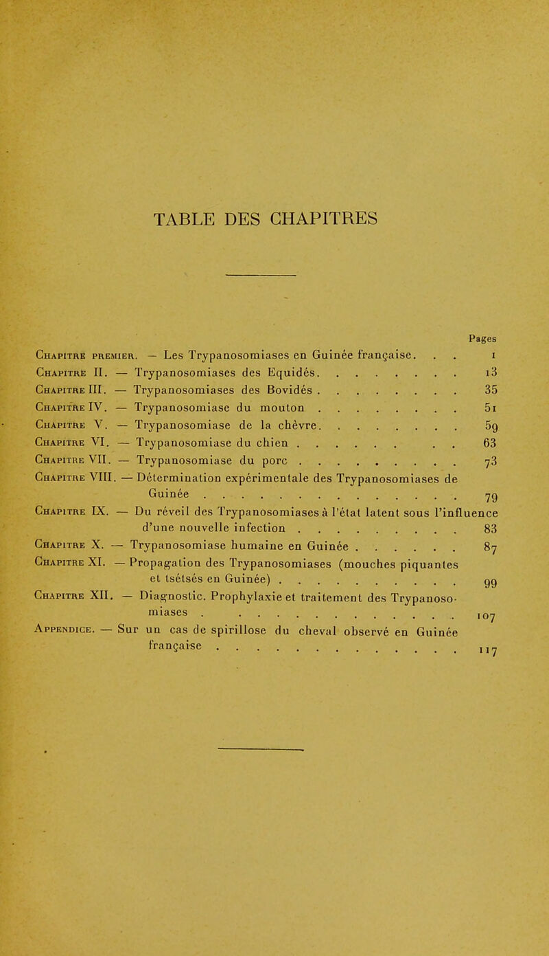 TABLE DES CHAPITRES Pages Chapitre premier. — Les Trypanosomiases en Guinée française. . . i Chapitre II. — Trypanosomiases des Equidés i3 Chapitre III. — Trypanosomiases des Bovidés 35 Chapitre IV. — Trypanosomiase du mouton 5i Chapitre V. — Trypanosomiase de la chèvre 5g Chapitre VI. — Trypanosomiase du chien . 63 Chapitre VII. — Trypanosomiase du porc 73 Chapitre VIII. — Détermination expérimentale des Trypanosomiases de Guinée 7g Chapitre IX. — Du réveil des Trypanosomiases à l'état latent sous l'influence d'une nouvelle infection 83 Chapitre X. — Trypanosomiase humaine en Guinée 87 Chapitre XI. — Propagation des Trypanosomiases (mouches piquantes et tsétsés en Guinée) gg Chapitre XII. — Diagnostic. Prophylaxie et traitement des Trypanoso- miases . .t lQrj Appendice. — Sur un cas de spirillose du cheval observé en Guinée