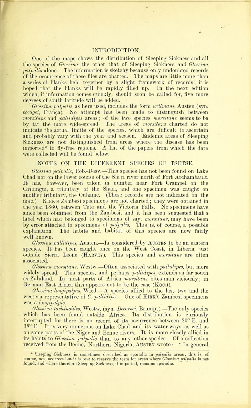 INTRODUCTION. One of the maps shows the distribution of Sleeping Sickness and all the species of G/ossina, the other that of Sleeping Sickness and Glossina palpalis alone. The information is sketchy because only undoubted records of the occurrence of these flies are charted. The maps are little more than a series of blanks held together by a slight framework of records; it is hoped that the blanks will be rapidly filled up. In the next edition which, if information comes quickly, should soon be called for, five more degrees of south latitude will be added. Glossina imlimlis, as here used, includes the Ibrm vxilmnn i, Austen (syn. bocagei, FrauQa). No attempt has been made to distinguish between morsitans and pallidipes areas ; of the two species morsitans seems to be by far the more wide-spread. The areas of morsitans charted do not indicate the actual limits of the species, which are difficult to ascertain and probably vary with the year and season. Endemic areas of Sleeping Sickness are not distinguished from areas where the disease has been imported* to fly-free regions. A list of the papers from which the data were collected will be found below. NOTES ON THE DIFEERENT SPECIES OF TSETSE. Glossina palpalis, Rob.-Desv.—This species has not been found on Lake Chad nor on the lower course of the Shari river north of Fort Archambault. It has, however, been taken in number near Fort Crampel on the Gribingui, a tributary of the Shari, and one specimen was caught on another tributary, the Ouhame. (These records are not indicated on the map.) Kirk's Zambesi specimens are not charted ; they were obtained in the year 1860, between Tete and the Victoria Falls. No specimens have shice been obtained from the Zambesi, and it has been suggested that a label which had belonged to specimens of say, morsitans, may have been by error attacheil to specimens of palpalis. This is, of course, a possible explanation. The habits and habitat of this species are now fairly well known. Glossina pallidi'pes, Austen.—Is considered by Austen to be an eastern species. It has been caught once on the West Coast, in Liberia, just outside Sierra Leone (Harvey). This species and rnorsitayis are often associated. Glosnna morsitans, Westw.—Often associated with iKillidipies, but more widely spread. This species, and perhaps pallidipes, extends as far south as Zululand. In most parts of . Africa morsitans bites man viciously; in German East Africa this appears not to be the case (Koch). Glossina longipalpis, Wied.—A species allied to the last two and the western representative of G. pallidipes. One of Kirk's Zambesi specimens was a longipalpis. Glossina tachinoides, Westw. (syn. Dccorsei, Brumpt).—The only species which has been found outside Africa. Its distribution is curiously interrupted, for there is no record of its occurrence between 20° E. and 38° E. It is very numerous on Lake Chad and its water ways, as well as on some parts of the Niger and Benue rivers. It is more closely allied in its habits to Glossina palpalis than to any other species. Of a collection received from the Benue, Northern Nigeria, Austen wrote :— In general * Sleeping Sickness is sometimes described as sporadic in palpalis areas; this is, of course, not incorrect but it is best to reserve the term for areas where Glossina palpalis is not found, and where therefore Sleeping Sickness, if imported, remains sporadic.
