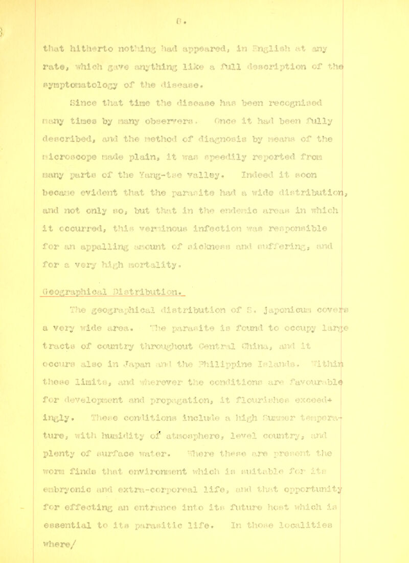 I I that hitherto noVilm^ had appeared, in ■■.ngllBh at any rate, -.vhich ^ave anything like a J>xll fT-38<jription of , Bymi)towatolocy of the di3?ea«o. J,3inc@ tliat tine the diseaBe han been i*eccgnii^©d Rtmy tiraoQ by nany obaer^ferrt ■ f>nov> i.t, h.-iji i-r.r-f» ^illy deecribed, and the iiethod of diagnotdi? by r'jeana of the rdcrojjoope madt? plain, it wan j^peedlly reported frois uany xmi'te of the Yang-tiK^ vall?5y» Indeed ^'-oon becaiie evident that th© paraf-ite had a wide di;>tributiori, and not only t^o* but tho.t In the <>nderdc areciB in .fhlch it occurred, thi« verriinouj^ infecti^'^i '-^.r' r^^nponBlble I for an appalling amount of aicknef^e and tn.ii'^ oringa «md for a very hi^^h mortality. CrOOf^raphi cal 1)1 Bt ributi on« ThejjecsriiphiCeil diatrlbution of japonicm^i oovr-r^p a very ^ride aroa. Tire parardt^ ie found to ccciipy iaiuo tract8 of country thrcjii^h.out (.-entral iTJiinaji im<\ it j occur© also in Japan the '^dlippine If?land.e. '?lthijti thoBO limitt?, and vifJierovor tho conditions are favour;i.bl^ for development and proptigation, it flourl^he^ excoeiU incly* ThOB© condition:- ^.noludt^' r-. l^l^h '^r^-^'r t<»-r>pf>ra- ture, vdth humidity of atao^phoro, Xm<il couiitivs j plenty of wurfaoe water. -vliere thes^e are prooent t-Iie woarm finde that onviromient whicl'i f.ultrblo for it; embrj'Ottic and ©xtrti-corporoai lifo> and tlj;t ox>pcrtunlty for effecting an entrance into itsi future hoet which iB eBBential to lt» para»itic J... .. . In thoi^e localltieB ' vdxere/