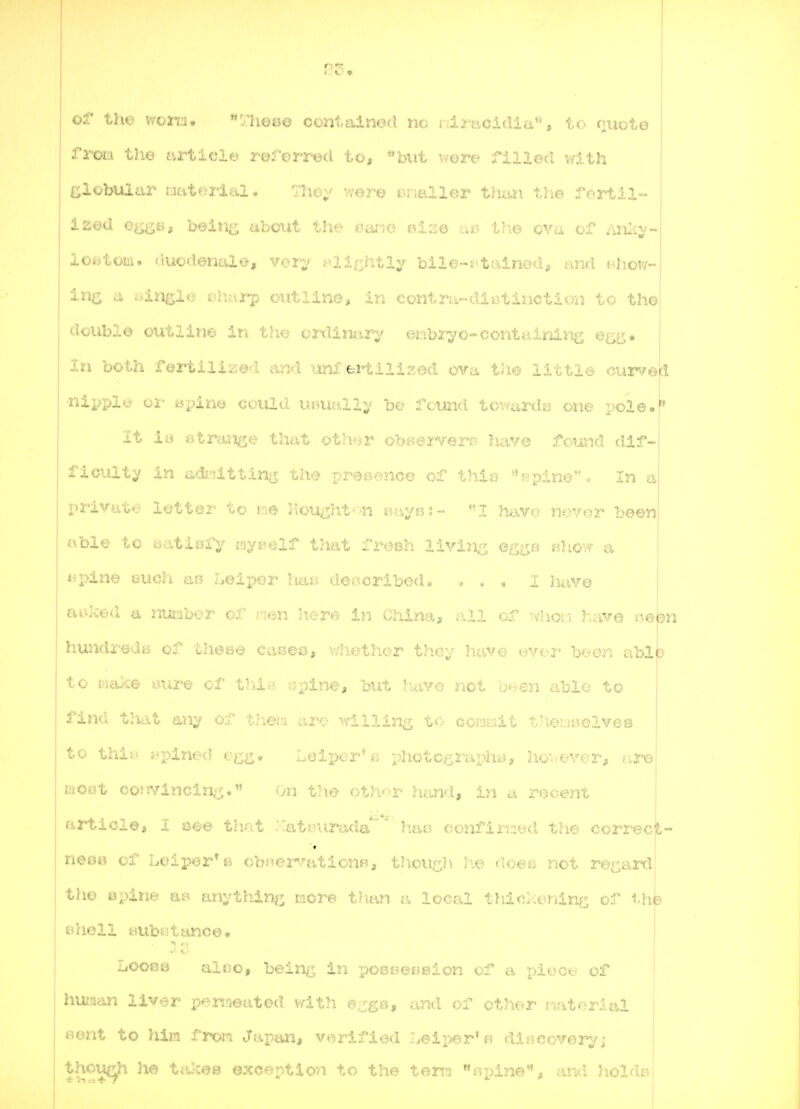 of the won:i. '/hea© contained nc idracidia, to quote from the article roforred to, but -.ore filled vdth Globular oatf^riai. Tlic^ v/ere tnialler thaii the forliil- ized e^i^Bg bein^; about the oano eiao as thve cva of Anlty- los>toiii. duodenale, vorv f^lirhtly bile-i tained, and f^how- in^ a single iihtirp outline, in contra-diijtinction to the doublo outline in the crdima^y etibiyo-containing e^g. In both foi*tiliz©'T and unf eHilized ova th^ littlo curve|cl ■nipply oi- apin^ could UBUallv bo fotmd towarda one pole, it in Btrmi^e that oth<;yr obi-senrerr? have found dif- ficulty In adi-attin>x th^? presence of thio «pineo In a X)rivat*.' iottez- to we Jlought-'-'n Bays:- luwc; novor been able to batisjfy myt'elf that froBh livins gq^b «how a tipine uuch ao Loiper ha^ described, ... I Jkive cuiked a nuabor ol' n^n here in China, all of whor* have oebn huJidreds of these cases, vdiethor they have uver been abl^^ to make >nire cf tb.i;' -pine, but have not been able to find that any o-i.' Uieui aro willing to coniisit tiieuwelves to thii.; jr^pined egfi, Leipor'e photcgraph^j, hov-tn'or, are iiioiit cor!Vincin;j;, On <^:Viv^r hand, in a rocent article, I see that :Cat{.na'atla'^' hai? confirMiKl the correct- neBo of helper* B obMervationw, tliow^Ji he doeo not re^^ard the Bpine anythin^^ more t/ian a local t)iio::t>nine; of iht shell aubotance. Loose al«o, being in pooeeBsion of a piece of huiaan liver persneatod with e^gtt, and of other Material Bent to him from Japan, verified Leii^er'fj dij?coverj^; thou(^ he tiUces exception to the tern opine'*, and hold^;