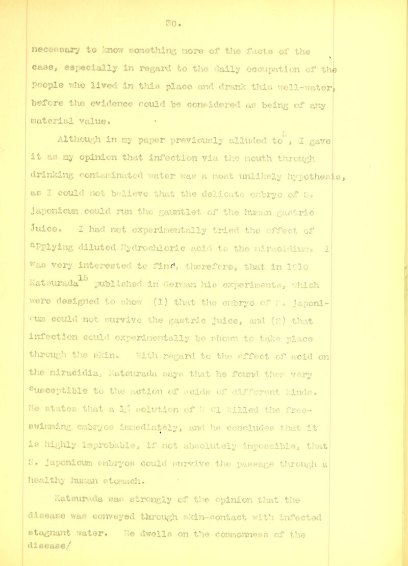 50. necent3aa:7 to ^3iov/ oomethin/^, lorc-y of ^h.o f.\ct^=i of +h.e ORyo, especially in regard u:.v/ .i^iXv coouy^aiui tht pocplo v;ho lived in thi^ place tmd dran.^ this v;ell-vrateri before tho evidenoe rould be oont-ddered ai? being of any naterial vultxe. Alth.ou^h in paper previously alluded to' , I gave it ao my opinion that infectic»n vi.?. the mouth throuijh drinlcing contta-dnatof! v/ater a imlilcely hypotheejle, ttB I could liot b^ilieve that tlie delicate cnbrj^o of G» japonicum could run the c^^untlet of tli© hui'ian c-^\M:.rXc ^ulce. I hw.l net exp<*rimentally tried the of feet of *^Pplyi:fi^3 diluted Ilydrocidoric acid to the riir<:i,cldium> I K'a» vorv interet'ted to fin>d, therefore, that in irio 15 Kat;mrada * publloheH in (Jertian ,hiB exr^ri^ent*.*, -v/hich v^ere designed to ahow (1) th^i.t the eiibr;^o of i.\ Japoni- ♦■•um could not j>uryive the ^jastric juice, and {■':) that infection coiild experinentalli' rhovyn to taJce place tJircu^h tJie Bkln» •.Tith re;_jard to the effect of acid on the liiraoidia; Ivutourada r^ayf^ t!xa.t he fcimd. tlier^ var^' ouBceptible +<• i'..■ ...otion • cidfs of different Icindn. He etates? that a X/, solution of n CI killed the free- BMrlimin^ onhi'-jon iDir^iedlately, tuKj he conclude?, that it 1& Jii.-hlv improbable, if net abijolutol;' inpoaaible, t?\at Japonicun <;-.mb2*i'o» could r^ui'vive the puB^ace throu^sh a Ileal thy hur.aJi etomach. Katourocla wan atroncly of the opinion that tlie diaeaBe was? conveyed through H.kin-contact with infected Btti^naJit -vater. He dwells on the comnonnoBs of the dieeaee/