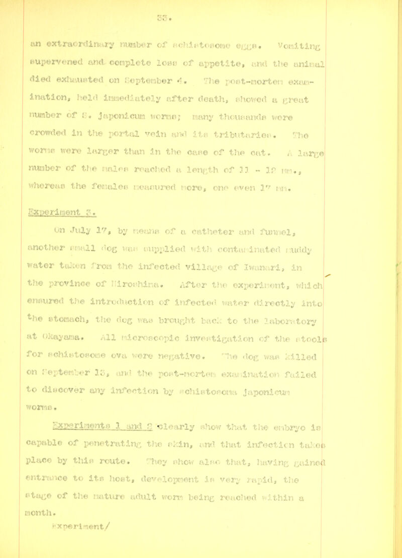 tm oxtraordirtury nuiaber of Hch-lj^toBoae e/ji^B. Vomltlni^ Bupervened and- complete 1cm- of appetite, -rmi the anii .y,! died exluiimted on Cepteiib^r The i« i t-nortes: t^xtua- ination, Iielfl imediately after doath, f-howed a greut number of r:, Japonicufn ivomnr r^ifmy tTu;iu-.aiid«^ i.'ore crowded in the x>ortal 'oin tribittariof.. r-Tjo woni«i were larger thtm In the ce.Be of the cat, lar^e number of the nalfp rr^ad^od .m If^nnth rf ?i ~ ip im,, whoreao the feriulee iA.'.i;;i-i'».Hi i cj'u, oiu- tveii V' lui. Experiment r> un July 1'^, b;^? rierm^ of ci catheter and funriol, another ri'^Hll ''og vtvM laipvaied Tdt?\ contivi-dnatefi r.uddv water ta::«.:n :''rora the infected villai.^,e of Iwanarl, in the pi'ovince of IMro^^hii-it-u After t)io exx)eriJ:iont, wliicli ensured th© lntrodnct.U>n of infected v^ater directly i.. .. *he ©tociach, tlie dog v;a» broiif^ht bac. to the Itiborjitory at (Jl^ayanitv. All !-^.icroBCoplc invef'tication of the t^toola fo3- f-'Chintoi^owe ovti v^ere n'^r';a,tivo. !ie d.og v/a«* killed on r©pter*-.-r 1C>* um.l tht ^ui-t-worteb exaiiinatlon failed to discover any Infection by ^^chietoponti japonician wori'iB • Kxperlnento.l and n «clearly bHow that the enhr^jo Xb capable of penetrating, tlie j^kin, and that infecticn talceia place by thlB route, ^7tey j^how alne that, h-avine /^ainoh entrance tc ti-: lioet, developiient if» very rapid, the e^tai^e of tliw iiuture adult vfom bein^ reached v^ithin a month. j j^xperlrnent/ I