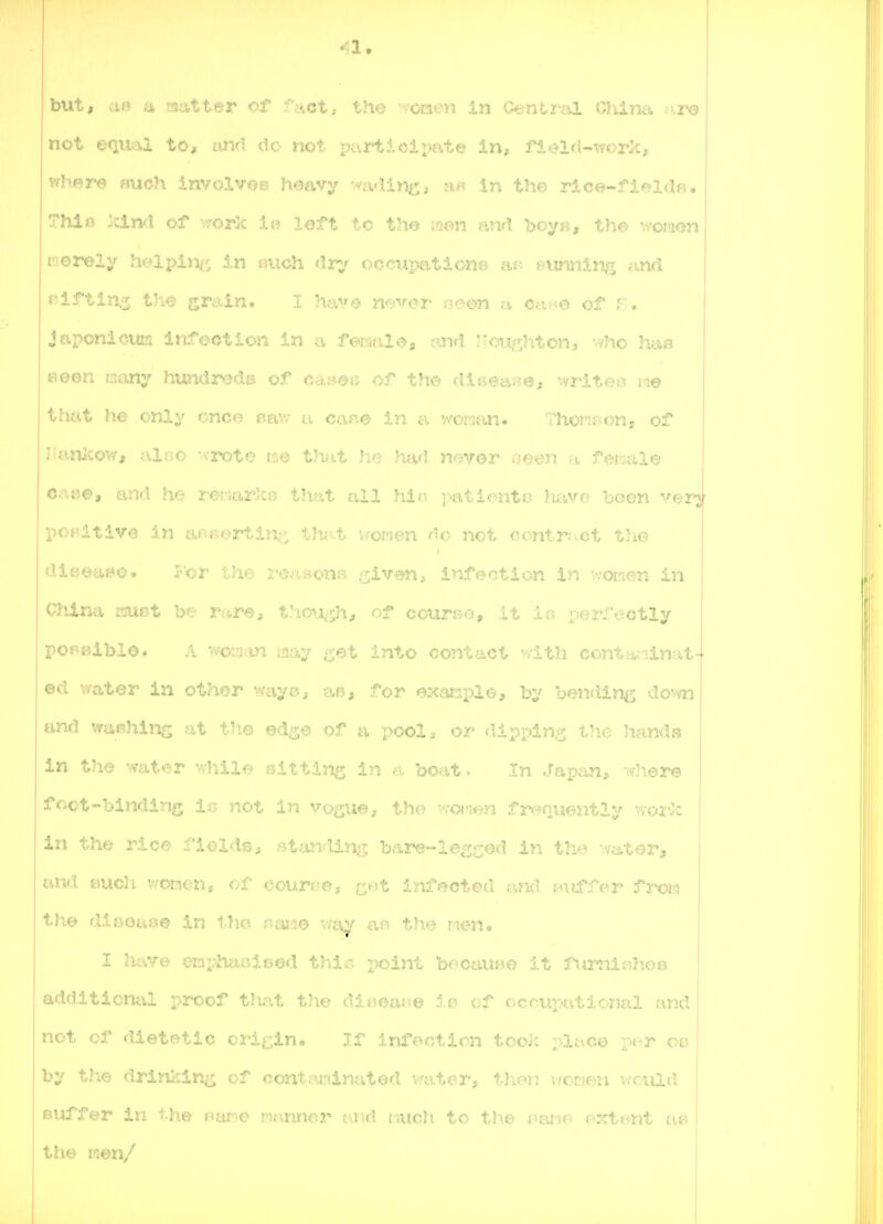 <1. but, af) a matter of fact, the -.-oaon In Gentna China ^<.r6 not ecLTial to, und do not paxiilcipate in, fl^ld-v/orkt where «uch involvoB heavy mdinc, a« in the rice-fielde, ThiB :cind of v/ork ia loft to the wen anri boy«, the 'A'oraen I'ierely helping in aiich dary occuimtiona aj^ BTtwiniiii^ c=.nd niftin^ tlie grain. I hay© never oeon a Cei^e of F. Japonicura infection in a f©rafil<%, cmd ?^ou;;^hton, who hai? Been many hundreds of ca»e. <nsea}?e, writer in© tliat he only onco sav/ a ca«© in a wman- ThoMBon, of iUinicow, filfio vrote im thfit )ie had never seen m female e>x&e, and !v> rr-r^rir':;- that all hie patient 13 havo boon verj- positive in afc*»-^ortin^ that v/onen do not contrf^ct th© dieeaeo* jr'or th© ro?taons .^iven^ infection in 'Yor-ien in China i^ur-t !>'•• rare, t:iOi:i<.$h, coursro, it ir» perfectly I poF.eibio. A womm may Q^t Into contact '-Yith conta.Minat- ©d water in othor v/ayo, a.s, for ©xaciplo, by bendinij do-vn at ed^e of a pool, or dij^ping the hands in th© water wliiie sitting in a boat • In Japfm, where foot-binding is not in vo^ue, the wotien fr«;?nuently ^.Tork in the ric.- :l©lds, ^?ttmding bare-leveed in the wat©r, and fcjuch v,oi:H.n, of couri;e, c^^'t inflected and sniffer froi^j the dieoao© in tho naiii© v/av an the I'len, I hv^re enphiu^ifjod thi.-^ i>oint becaviBO it fii.nxlsih.eB additional proof that th© diooar.© 1b of occupaticiial and not of dietetic origin. If Infection tooK plac© r>er 00 by the drinl^in^^ cf o.ontamlnatod - ••.tor, thc-^n vfonen v/ciail suffer in the ntune njuiner and niicii to the i»ane oxtont at? th© men/