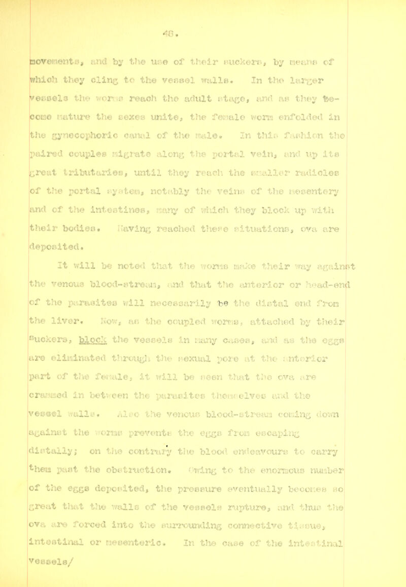 bovementfi?, and by V\e use of their taickerr., by raetmB cf which they clin^ to the ver^ool ^^rnilp. In th(' Itir^^er v©r»0€>l3 the wor.i'^ reach the Lio'iiXt ;.-Lc;.^d, t-viKl .-.b they 1&©- pomo Mature the eexeB unit©^ the Temilo viorm enfolded in thtj gynocophoric canal of tlw y.n thir> faBhlon the paired couples wigimto aloi^j lae ^.•ci t;.J. vein, and uj> it© ^reiit tributaries, until th©y reach the B:ii\lle-r rtulicle© of the x'03:^^~ ^-y^'iten, not^'bly th.f= ''reinj? of the mesentery and of the intestiuub, ..any or ....ich they block up with their bodi6o# Having reached tlies^o f'situationo, ova ar-e deposited. It will be noLc^c l.Wut uiu^ -./ojci'iO uifvce their way againbt the venous blood-^trecui, nnd tlittt the tintorlor or -lead-enfl of the pi^rt\sit©s vdll neceaoiivrily be tlie distal end fron the liver. Kov.j, .-.u. tii...; coupled wrriB^ attached by their ^^uckers, block the v^^ssei8 In iiany casea, and m th© egg® tiro ©llir»inate<1 t^^rough tJie? pexital por© at the r ntoricr part of t«6e luie-a it v/lll h^j ; oen that tho ova tir© crsiMod in l>6tvveen the parasites thot'itelvet) tuul th© vessel wail.-- Ali'^o the venouB blood-stre^un coming uovyti ajj^ainet tiie ^ i^t. ^.i-oventts the et«;|j« f roD eBCapiri^; dir.tally; on the contrai-y' th*j blood endoavcur'e to carry ^hem paat the obe-tiitction. C-v/in^ to the emormouo nui.iber of t;ie egge depotdted, the proeeur-e c^ventutilly becci-:eM ao^ Great th.at Viw walls of the veseolw rupture, and. thuo tliel ova are forced into th€> fiui'j-ounding connective tiiJDue^ intOBtiml or neoenteric. In t'v - of the intestinal veaeels/