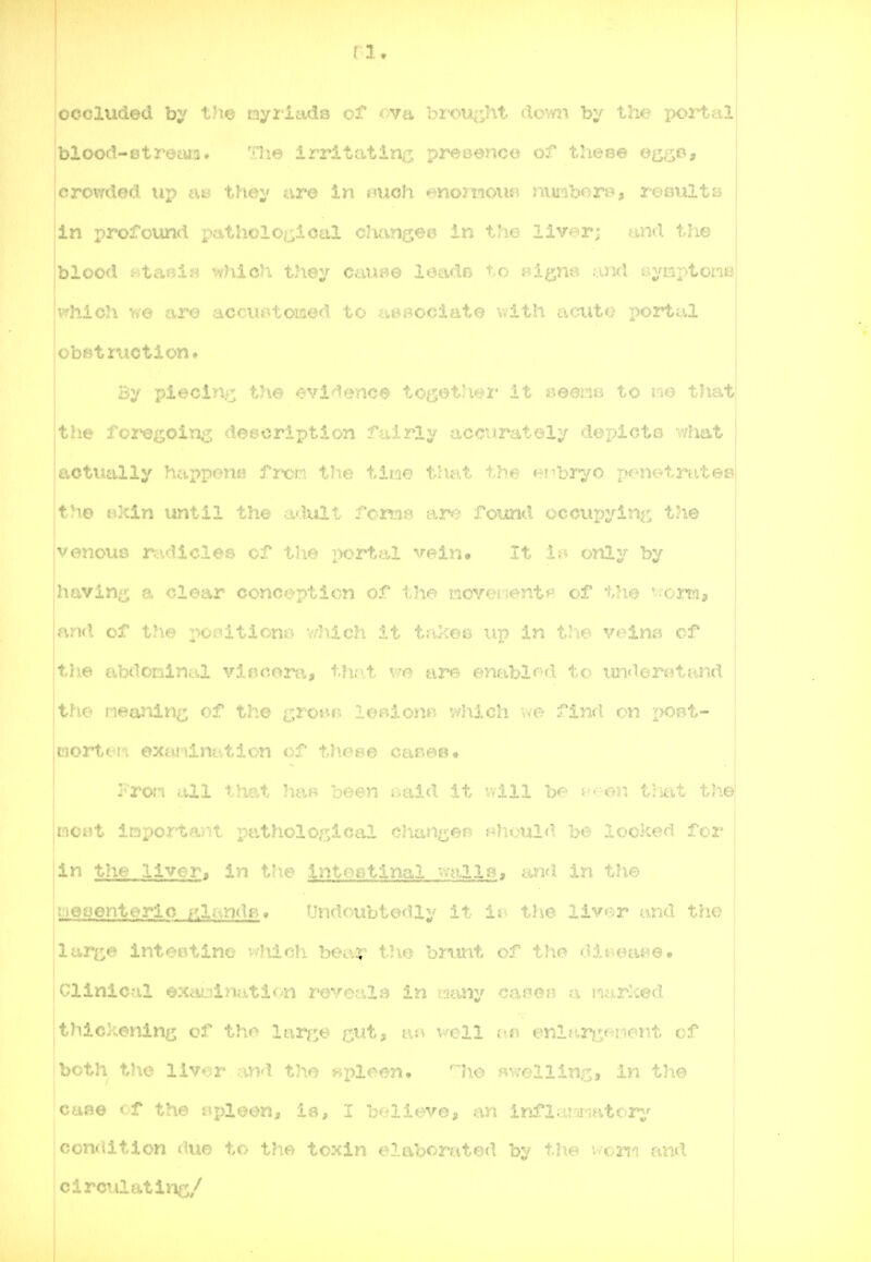 occluded by the myriads of ova hrm>:'ht ihym by tlm portali blood-etreiu.2. The irritatin^, ■^x\7 0onc<i of these egijo, crowded up ass t?i0y tire in mioh enomoiu^ nunborf*, result a | in profound patholotsioal charj^e^ In the liver; nnd the blood BtmXn which they ctau-jo ioa<.io 'i.o signs and aymptone vrhioh we are accuBtomed to neaociate with acuto portal obstruction* By piecii;^ the evidence tog-etliti* .i i seens to im that ,the foreeoin;3 description fairly acciirately dor^icts what actually happonts frm the tiwe that the ei-ibryo penetrate® the iuzin until the a-lull ron:ia are found occupying the venoiis rttdicles of the portal vein* It Ip only by ihavln^ a clear eonrj^r^tj^^cn of the Kcve-ient*^* of the '■■■rormj land of the iticu... -..l^lvh it Ui^ ' 'n the veins of I th.e abdominal vlBCom, that vre are enabl«^-d to un<lerotand the neardn^; of the groHB lenionB v^hich \m find on - Liortci'i exaninittion of th.et^t our.eB. Fron all that has been said it will be neer. tlmt the moot important patholop;ical chan^vef? f4ioul<l b^^ looked for i*^ the liver, in tl^e intoatinal mil8a an*! iia i.ue iieoenterlo iatcn»iBf Undoubtedly it iv^ the liver and the 'lur^e intestine v-hir;h bear the bmnt of tho f?it-.eat?e. I Clinical t:».ivu„.i.-u.iti»-n 2*evo: ' 'i ciuny cama a inarlced I tJiiokenin^^ of th»> lar^^e ^,ut, tv,\ vrell im enlni^^ifment of jboth the liver and t3ie «pleen. n\e «T7ellinc, in the cttae cf the nplooiii ia, I b.-.-lleve, .m irifloimaatorj'' condition duo to the toxin elaborated by the worta and circulatine/