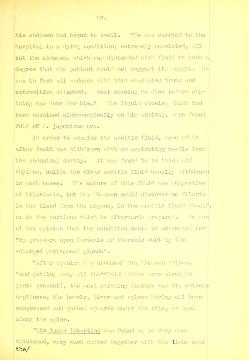 jhib ab(.i'.Lien had be^^ to owell • i-e v;ui-> tuu'/'iod to the i hOBpital In a dyln^; condition, extre-.evly oTiuclatod, .-.ll but the abdorrion, which waB ^intended vrlth Tiuid to t^ucli a degree that the patient coul«- not Biipport Its? v-ei^ht. he |?rus in fact all abdoi^ion with thin e'tiaciated t?^ln)c and j I , I extremities •♦ttach^d. Is'eixt wortiinc he filed bef<)re any- thing was doriK. . i- ' ■ 'io liquid citoole, -vhldi fiad boon ejcaitiinod i:iicroscopically on hi?? ai»rival, -^re foimd | full of !:'• Japonicun ova, I In order to <iK^:.iXrm ascitic fluid, r?or^-e of It aft€:r death was vfithdrawn '<\'?-th an aeplrtiting needle fron 1 tho abd.oQinal a.ivity. It Yya« found to be tliick and oIiylouB, imlilce tho cloar aiicitic fluid ut^itelly 'vlthdrawyi. in tmch caeee. Tho nature of this fluid wa« t;i^;sgeBtive of FllarlaHiB, but Dr. •'lir.mf-ort oould disco'^^'er no filarla in the blood froLi thu vr^y.:rMu in the u.8citic fl\.d,d ItBoif, or in the soctiouH which, ho aftenvardj? x>^^2-^a2ed. Ko '-.ae of the opinion that the condition cotilc? be accounted for by proijaure \q>on Xaote^xls or thoracic duct by tli© enlarc^d peritoneal t^lands • Aftor oponlnr. f'e abdonen ')r« /.'lio^vBon x/rites, and get tine a.way all tau'iruiu ; there were about oO pints proBont), tho most Btrikinj; feature v/afj ito oxtreiie ernptines©, t?ie bovoir,j llvnr p.nd epleen having all boon cornpreBBod and ;a^''^^'- up'-:a2:H.ic under the ribfl, or back alon^i V\e »pine. Vhe lar>^e inteetine wa« found to be v«^ry ?nuch tlulckenod, ver;/ r-iuch watted to^^ot'ier 'dA.h t!ie iit.vViL. near the/