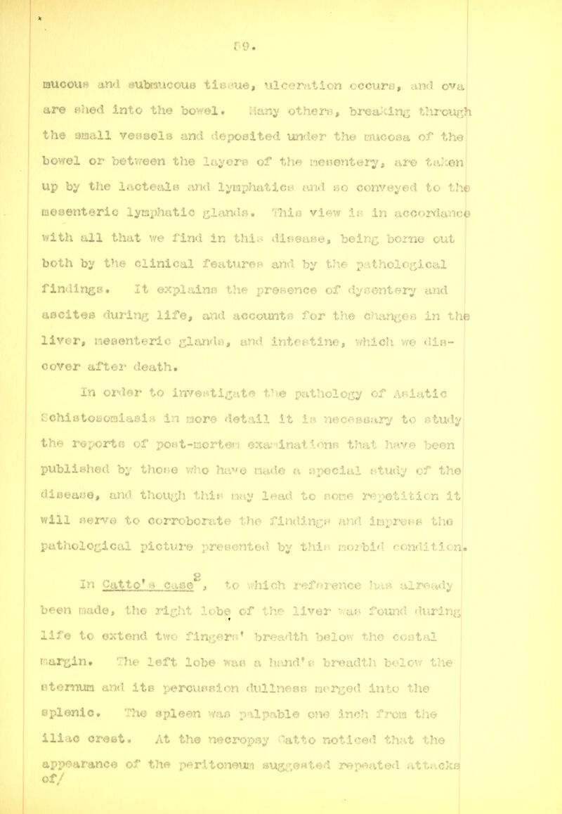 mucoui* and »ubi!iiicoui3 ti^.^ue, nlcerfition cccure, and ova are Bhed into the bowel. iianj' othen?, brea'cing through the small veweeld and deposited under tht» mucoaa of the bowel or betvroen the layoro of the ne«enterj'i are ta'cenj up by the lactealw cmd lymx^hatictrf and so convey€)d to the mesenteric lyni)hatic e;l^.ind», 'iliio view :U- in accor<ianc|? with all that v/e find in thio dlr,eaBe, bein^; borne out both by the clinical featiiroB and by the pathological flnilin^jB. It expiaine the i)reHence of dynenteiy and aBClt©8 d\A2^itvr life, and accounts for the chixncen in th^ liver, neBenteric sl^^i'i*^* and intestine, which \m (Via- cover after death. In order to invep.ti;::;ate tv^.© pathology of Asiatic i rchistosoraiaeiB in more detail it It^ necoBtsasry to study I the r^porta of pof.it-norter-i exa:-inat1.*^nR that have been published by tho^Je who ha^© nade a si>ecial t^tiidy of the diijeafje, and thou(^h this-? Liny lead to none r^^petiticn it will s%erve. to corrc^borate tho findin^H nnd impi'^m the putholOi;^icai pictui*© preB^mted by thir, morbid condition. 8 i In Catto^ -A Case j to v,'hich i-eforence h.aB already I been made, the ri^Iit lobe of the liver v,afr> found diirlnfij life to extend two finj^orr^* breadth below the cootal i margin• The left lobe wae a hivnd*i; breadth below the I Ktemum and ite percuRBion dullneae mori;;ed into the eplonlo, The spl'^^-^i 'if. ilpable one inch fma the iliac crest. At the n^^oroyyi^if atto noticed that the appearance of the perltoneuii susi',ertted repeated attacks of/