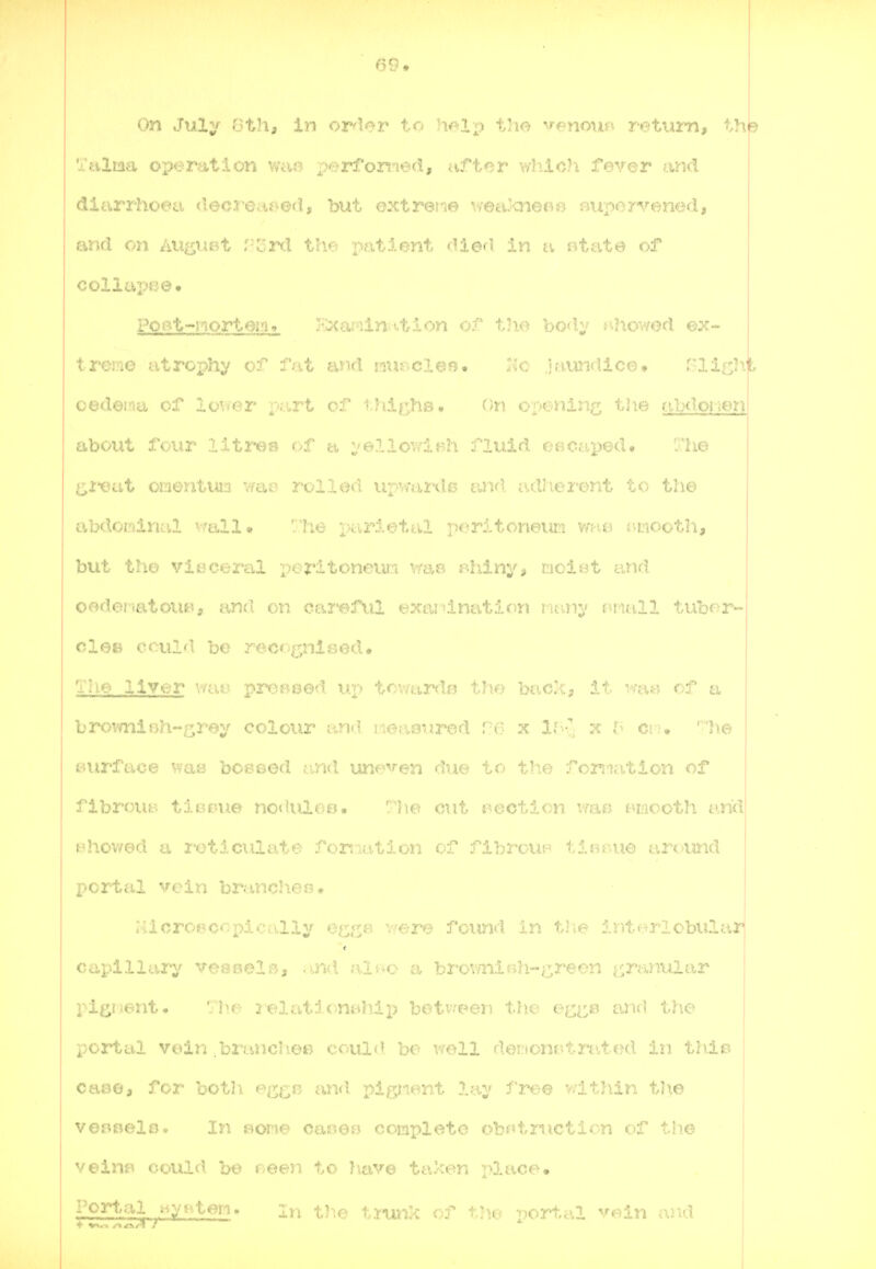 69 » On Julv (Jth, in ordor to the venous^ return, thp Tnltaa ox^eration Wcve performed, after v/liic?! fever and diarrJweci decreMs'^ed, bi^t extreme vrea'iTier-o rmpervenod, and on au^iiBt Mi^.l the. x«it.Ient diG'l in r.tate of collapee. Pot^t~nort6irn V'^m-'^ln'.tlr)!^ of t'lo ho'hj s^howod ex- treme utrophi' of Tut ti-iul isxii'Cl^n, :;c .),'iiindic0. ?-lif:;h)t oedema of lower part of thi^'^hs. On or>ening the f.ibd.o}ien about f< iir lltrea of a :,'e7ulov,'iBh fluid eaoaped* The l^itiat OLioij,tun v/cio rollod uxMnrdB and a.dherent to the abdoirdnal vrall» ' 'lie r>cirietal poritoneiici mie i-mooth, but th.e vit^ceral pcritoneva.i \rap I'hiny, mciot and oodoi.atom?, and on careful exasdnation ruui^' I'tuill tubor- clee oculd bo recognised. The liver wao proBoed un trvnxrdf^ the back, it waw of a birovmiBh-grey colour i'.nd i-iouaurod re x ll>%j x Ci i, ' *h© surface was bOBsed iind une'^'-en due to the foniation of fibrouB tionue no«iuloB. 'Ilo out i^octlon war. smooth and H}TO\/ed ci 2-otlciilate for^mtion of flbroun tlBBue around portal vein branches, :;icroecopicrv.lly efj^j^fi vere found in tl\e interlobular capillary veej3eli>, .md aiv^c a bi'ov/nifih-^^^reen i/,ranular pigment. ' he 2^elationBhip beti-reen the ect:^ ami tJie portal vein brancl^OB could bo v/ell dei;tonr.tn',tod in triie caoo, for botii e^^^^;,}: and pigiient lay free v.lthin tJ\e voHBelo. In s^cme oaiEsesj completo obntmction of tlie velnf» could he oeen to have ta-cen place. Portal .^vi Lon. in the t.rujik of the port,al vein arid