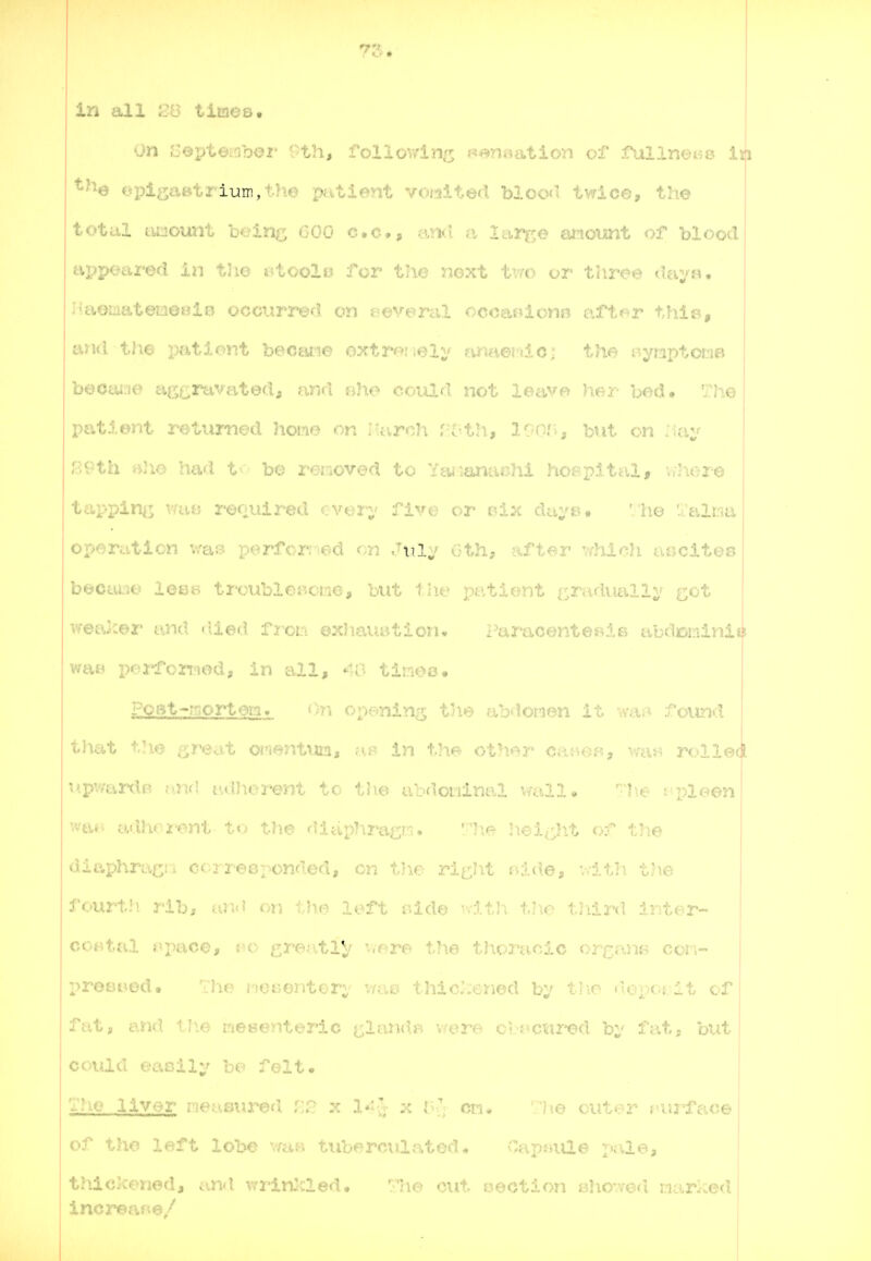 75. in all times. On Sopteidhox' 0th, rollov/in^ i^f^ ioc^i^aoii of rullnoHS in epi^ast-* ium,! he patient voi^ited blood twice, the total tu20unt being GOO c.c, iind a lar^re atiount of hloocl appeaz'ed in the i*toolo for the next t'm) or three <ui,;'n. I'aoiaatemeHlB occtiri^d on eeveral ocoaniono after thi«, and the pationt becane oxtr<?;iely amverdo; the r.ymptc«:i8 becturie a(yj;ravated, arid »he coiad not leave her bed. The I>atient roturned homo on lUirch r oth, loa'i, but on :iay ?^Pth rtJio had t^-' be removed to Ytwianaohi hoBpital, v;Jiere tapping: required cvoi';' five or f'i.x da;'e>. 'he './'altia operation was perforr^ed on xilj oth, after v/hich aijciteo becai/jo lesB trcublGsK;rie, but patient i^raduallv c^^- c-or and <lied f3'^cL-i exIiauBtioj:!. Paracente«ir> abdcmiviiis v/ai^ pei*forwod, in all, 46 timeo. ?CBt-r!;ort6in. On onpining tile abdowen it wa*:* found t]\at the great oin^ntm, in the other car^of?, \mti rolled I'.pv/ardB and adJiorent to tJie abdotiinal vmll. '^''he cpleen wa«^ adhor'ent to the diaphraf^m. '.n\e height of the diaphraf^i i coi responded, on t-no rit:I-it tiide, v.lth the fourtii rib, an(? on tb.e left r.ide w:lt]i tjie tJiird inter- costal t^pace, fo gre^.itiy '..ore the thoracic organB cori- prositAod, ■ iic i'!or,entGri' van thiclxiriod b;' tl-o 'lopoi/lt of fat, and tlie meBonteric ^lanchi v/ere cbacu2ed by fat, but could easily bo felt. The liver ro^nured :; lij cn* 'lie cut or ruj-^fac© of tho left lobe v/a« tuberculated* v'apjaile pale, thickened, and wrinlcled, The cut oection eho-ved narked inci^afie/