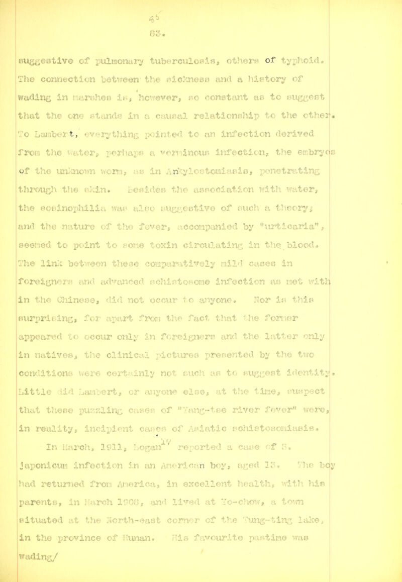 BUg^aotlvo of pulraonuri' tuberciiloBifl, othern of tyi)hoid. The connection betvreen the r>icknoBo and a h.iptorj^ of 4 wading; in nt.mhOB hcvrever, i'.o consttint lw to s^ug^eist that the one F>tandj? in v. ceiunal relationBhip to the otheif. -To Laiibert, *^vpr;rthinr, pointed to an infection derived Trom the aj.^ ^.c-iiki;v. ^-ondnour^ iufccticn, the embrycje of the un^'Cnown \f07mt ae in Ari^ylostomiaeie, jponetrtvtlng thi'OU£;Ji the r.kin. l-e^ideB tTm annorilfitinn with water, the eotdnophilici v/cU' L'.ii'C' ;..i»;^'_,oi;.ui7.... o:' l uch a theoi'^'^i and the nature of the fover, ticoompanied by urticaria, weened to pt-lnt to f/one toxin oirculatin*^ in t^ic> blood<» The 1121:^; bot.:'30'i tlie-ae ooiaparfitively mil i in foreii^nerw and advanced nchintoBomo infection tiot witli in the Chinese, dicl not occur t o a-'^jyono^ Nor iB thlB Buri)ri tidni^, ^♦^'i' tipart fron tlio fact tl\at 'he fonwr appetired to occur only 1)1 foreigners? and the latter only in nt*,tive»^ the clinicc\l pictures preeented by the tiw condition,-:', i/ere certnlnly not v,nch an to • Little did Lanbert, or anyone ©Igo, at the time, snis'pect that theoe purrzlin^;; cc\Bm of Tanc;;-tee r5.ver fever vmre, in reality'; ;;....oix.>ient car-en of Asiatic BChic^toaoraiaeiB. In Uarch, 1911, Logan reported a ca^e f^f r.^. japonicuii infection in an Anorican boy, ai:ed lo» 'Jlie bc(y had r-eturried fr*OD /ir-iericaj in excellent health, v/itli }iifi parentis., in liarch 1900, an'i lived at Yo-chow, a to^m Bituated at the I5orth-east comor of the '-ung-tin^; lalce, in the pro'^rlnce cf '':!■-'- ,-. 'l/r, -f r'rrv,.-v--1-^- '•• ■-tiiie '^-in wadin<j/