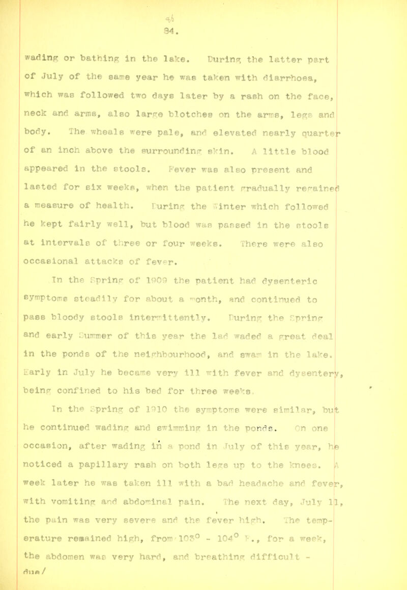 ^6 94. wadinp; or bathing in the lake. Durinn; the latter part of July of the same year he was taken with diarrhoea, which was followed two days later by a rash on the face, neck and arms, also lar;re blotches on the arms, lege and body. The wheals were pale, and elevated nearly quartef of an inch above the eurroiindinr skin. A little blood appeared in the etools. P'ever was also present and laeted for six weeks, when the patient gradually rerainei^ a measure of health. lurinfr the '-'inter which followed he kept fairly well, but blood wae pansed in the otools at intervals of three or four weeks. There were also occasional attacks of fever. Tn the Tprinp of inOv) the patient had dysenteric eymptoms steadily for about a ^onth, and continued to pass bloody stools inter:'ittently. Purlnp: the r.prinr and early Currmer of this year the lad waded a Froat deal in the ponds of the neighbourhood, and ewa?^ in the lake. Early in July he became very ill ^vith fever and dysentery, belnr confined to his bed for three weeks. In the Spring of 1^10 the symptoms were similar he continued wadinp; and ewlmTnin^ in the ponris. On one occasion, after wadln?; in a pond in July of this year, he noticed a papillary rash on both le<?e up to the knees. week later he was taken ill with a bad headache and fever, with vomitinfT and abdominal pain. The next day, July ll, « the pain was very severe and the fever hiF:h. The temp- erature reaained high, from lO^^ - 104^ T-., for a week, the abdomen was very hard, and breathin.f^ difficult -