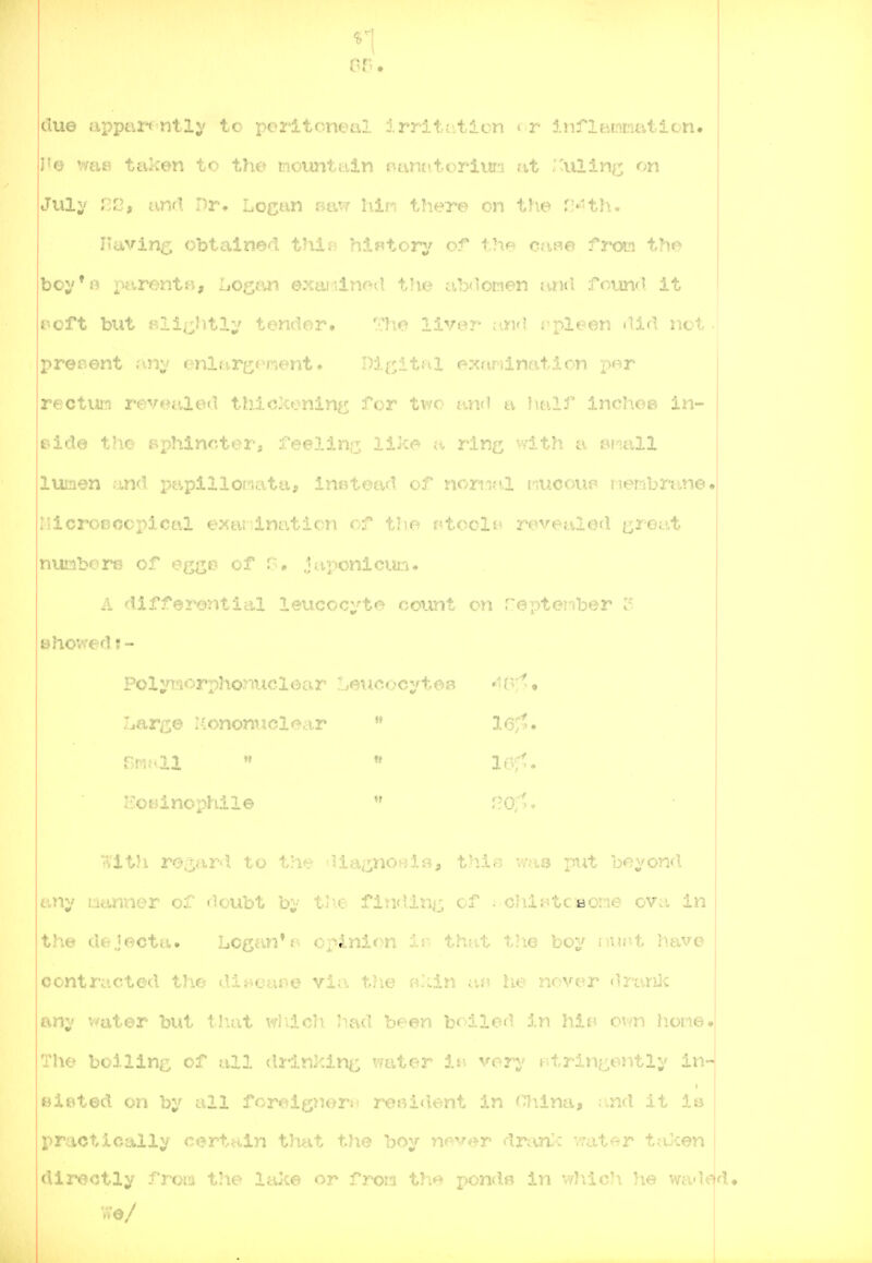 due apptir** ntly to peritoneal lrrit(..tion < r infltiimritition. J'o wci£5 tevken to the mountidn oantitoriura at I'ulin^; on Juli' ;-fi, anri nr. Logan r^tuf liin tTiere cn tho V-'th. J*avin<<^ obtained thin hlf«tory of c;i;u:j t?K> I boj'*o parents, Logtui exaiilm'-d the i.ib<loraen lind .fnimfl it ' i-ioft but Kli/_;;htli' tender. ''I'o 11.'er j'Tt? .•••plf^en ilirl not ■ prenent unv enlare<'i;ient. e;<afilnat,.lcn ;>or rectUH revealed thicXenin^j; for two an<l a )ialf inchee in- pido the sphincter, feellnrr, li]ce rlnf^; v.-ith a armll lumen .-.uid rjapillofiata, inatead oj nt'^2;'!v.vl i^ucoup Membrane* MicroBccpical exai inaticn of tl-o ntcclB revealed i;;reat nunbf'rr- of eggs? of .l..iy>cnici?j.i. .i. differential leucocyte count on repteiiber ? showed f- Pol;^'^''<''r'nho*-^>u'loor I'^^e^icocytea »itr''^« :jai'i;o ..ononuci.«-vir ** sruai  « i(3r^. ECBinophile  f?o:'. •Vlt>i roz'^-T'l to the dla;j[;noHi!?), thlB vms put beyond a)ly ucUiuer c. •:ouL't by fi^'iding of . chlftcfiorie ova in the dejocta. Logan* opinion ir. th?.it the boy nvjr-t have contracted thr- (^It^oai^e via the B.'iin af? he never •»ranJc any vrater ji-.t, J .at wiilcli had been boiled in hit' own hone. The boiling of all dvrinking water in yery stringently in- Biic^ted on by all fcr<«lgnor}! reoi<Ient in cjilna, :.,nd it 1& practically certain that the boy never dran-c vrat^^r talcen | directly from the lake or froni the ponds in V7]\ic!\ he wad€^d.
