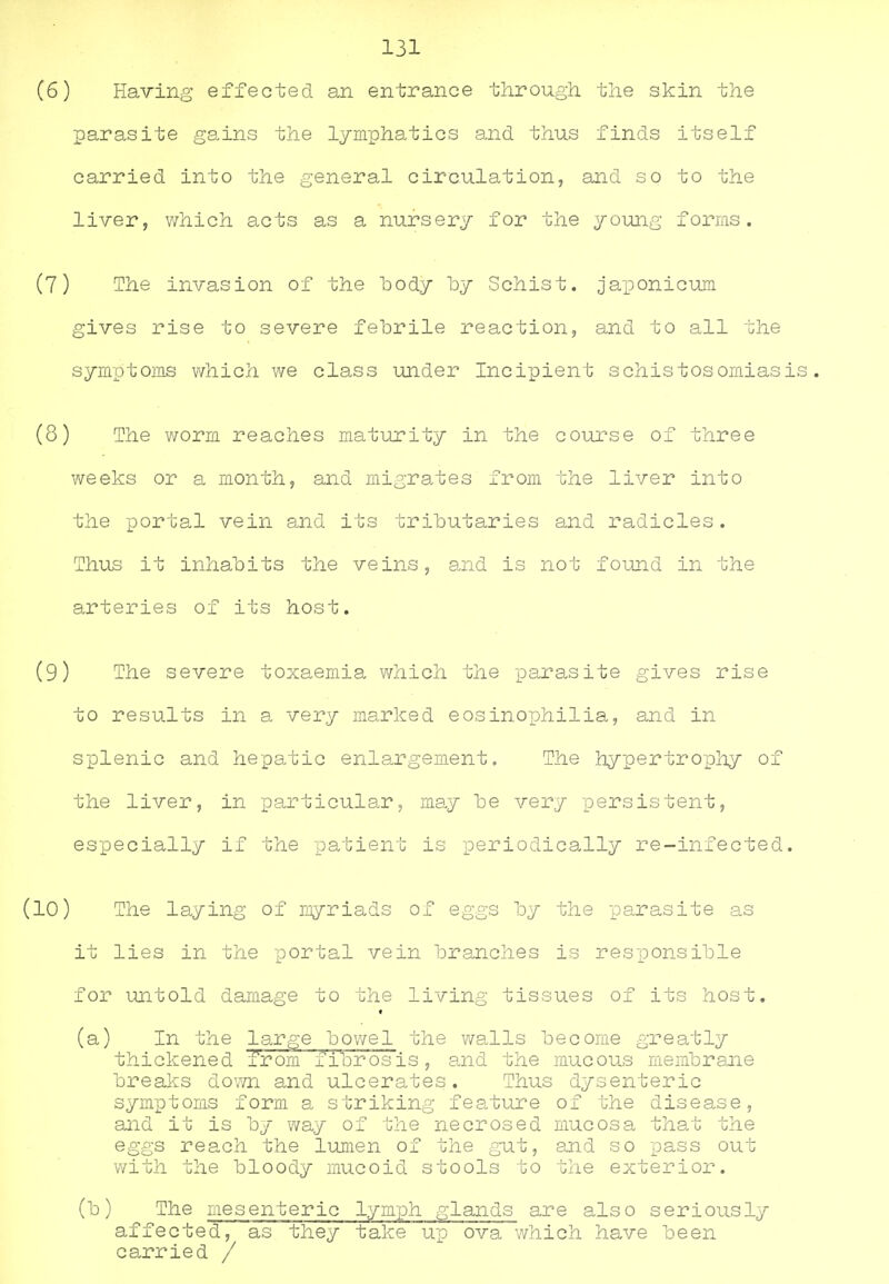 131 (6) Having effected an entrance through, the skin the parasite gains the lymphatics and thus finds itself carried into the general circulation, and so to the liver, which acts as a nursery for the young forms. (7) The invasion of the body by Schist, japonicum gives rise to severe febrile reaction, and to all the symptoms which we class under Incipient schistosomiasis. (8) The worm reaches maturity in the course of three weeks or a month, and migrates from the liver into the portal vein and its tributaries and radicles. Thus it inhabits the veins, and is not found in the arteries of its host. (9) The severe toxaemia which the parasite gives rise to results in a very marked eosinophilia, and in splenic and hepatic enlargement. The hypertrophy of the liver, in particular, may be very persistent, especially if the patient is periodically re-infected. (10) The laying of myriads of eggs by the parasite as it lies in the portal vein branches is responsible for untold damage to the living tissues of its host. (a) In the large bowel the walls become greatly thickened from fibrosis, and the mucous membrane breaks down and ulcerates. Thus dysenteric symptoms form a striking feature of the disease, and it is by vvay of the necrosed mucosa that the eggs reach the lumen of the gut, and so pass out with the bloody mucoid stools to the exterior. (b) The mesenteric lymph glands are also seriously affected, as they take up ova which have been carried /