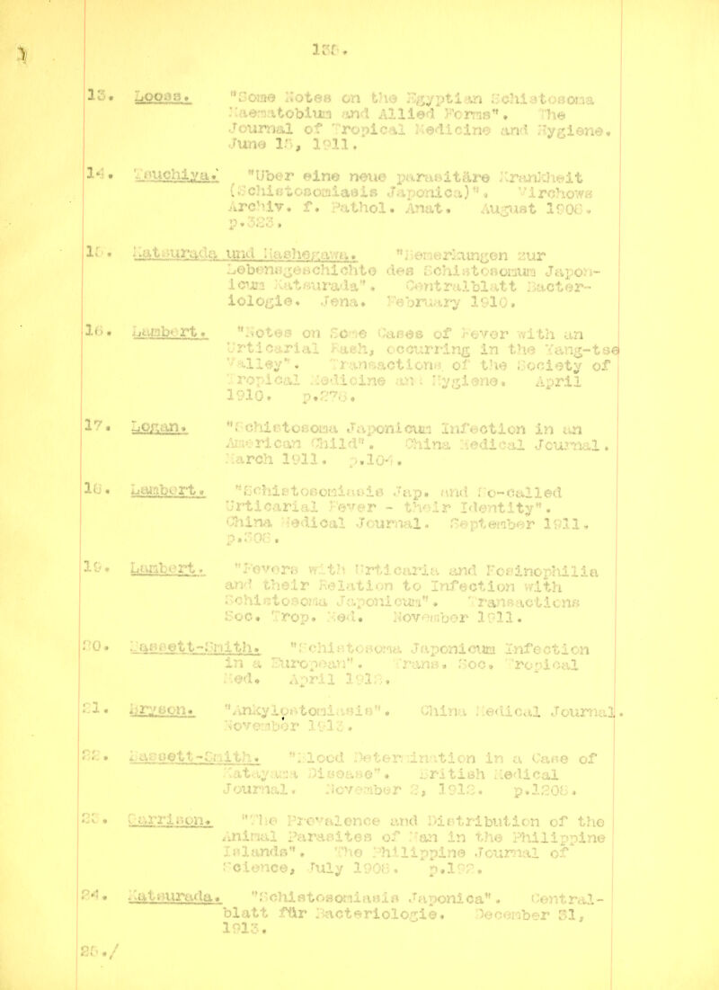 ■laenatobliira >m(l Allied Foms • Th<3> Jourrml of 'Topical Ke4icim and. Jiy^siena. June 15, 1911. '^lU£Miiyi£ , Uber ein© nmie paras^itare l-Mnkht^^lt (i^'cJiietocoaiaeis ..Tar>onlca) « '1 rohowB Arc^av, f. Pathol. Anat. August IrO'- - 16'• Iiat;jura,dg, unci I laeher.awa« ii-emerlam^en 2ur LobenOiseBChidito dee BchlBtoriomuic! Japon- Icma .-UitBiira'Ia''. Contralblatt Bacter- iologies .rena. ^•'eor-jai^ 1^-10, Ij^tahort^ Isote;;^ ,.c..o v.ai^«:ji> of r^vor ..^Uii an l'rtic.!^.rlal Kaeh, oocurrins in the ang-ts€ alley*'. 7r.a.nt=iaotionB. of tlie {Society of V. ropioal .:iadicin« an-i '.y^i^ne* April 19101 p,f?a, •^^* lUOJXan* **f^'C}'ilf?toiSou-.i tUi-wiioui.:i j.iU^^:;Gtiun in c<,n Auerl'Can aiild'*, China ;:tedical Jcwraa.1 ♦ -arch 1911. p.lo-*';. i't^abort. ''fSchietoecKloi^ie Jap. and ro-ealled Urticarial Fwc^r - th'^ir I<1entlty. O'hina. H^dical Journal- Hepteraber 19I1, p,5oe. 3.0• tebert*. Fovora with (;rtiea2'itv r.ci^inopldiia and their Keiation to Infection vfith Sohiiitosoma Japonici«a** * ranBacticnn Soc« 'rop. :^64• i^ovember 1911. lL^Si>^tt-:'iiith_. Jv'chlHtoBOJm Japoniom Infection in a /^iiropoim*'. TranB. .'5oc, ronloal April l9in. i.iry6on« *»Ankylof»toaiasie'' • -;riln--.i .;ca*ma3 l-agoett>C.Kith> '^riood :)eteniinntion in ... ..u..o of :\atayar:>t ;)i«oa»e**# British iiedicai Journal. bor 3, 1918. p.lSOB^ rarrir.qn> rhe Pi-e^-'-alence and Distribution of the Aninal Paraoites of .'an in t.ho Hiilippine lalandB**. The Philippine Journal of* r-eionce, ruly 1906. p«l9?. ^>at^^urada. r~'chisto»oniaHi« Japonica. Central- blatt ffir Pacteriolo^^io. '^ectmher SI, 1913.