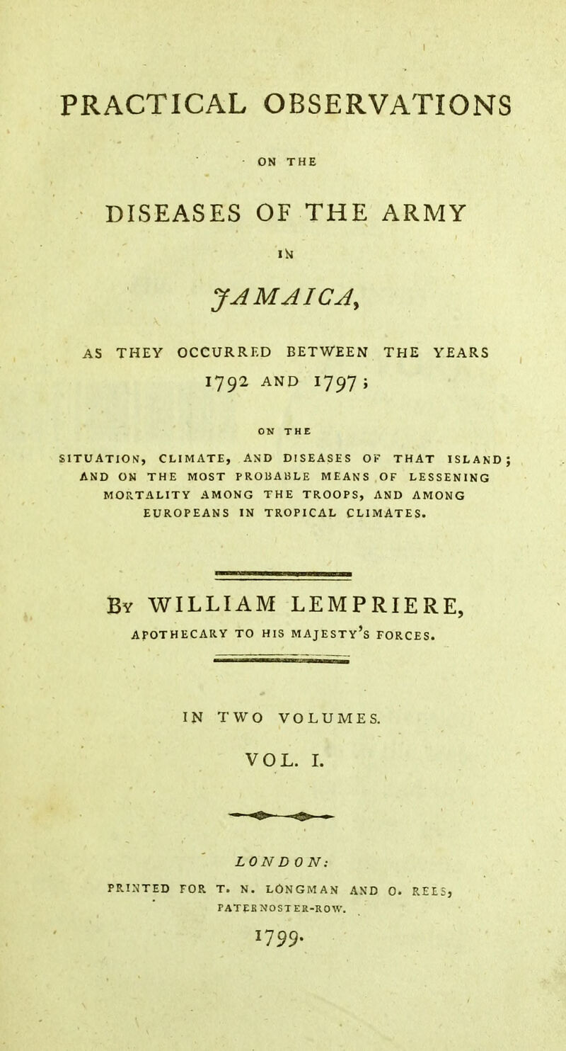 ON THE DISEASES OF THE ARMY IN JAMAICA, as they occurred between the years 1792 and 1797; SITUATION, CLIMATE, AND DISEASES OF THAT ISLAND; AND ON THE MOST PROBABLE MEANS OF LESSENING MORTALITY AMONG THE TROOPS, AND AMONG EUROPEANS IN TROPICAL CLIMATES. By WILLIAM LEMPRIERE, APOTHECARY TO HIS MAJESTY'S FORCES. IN TWO VOLUMES. VOL. I. LON DON: PRINTED FOR T. N. LONGMAN AND 0. REESj PATERNOSTER-ROW. 1799.