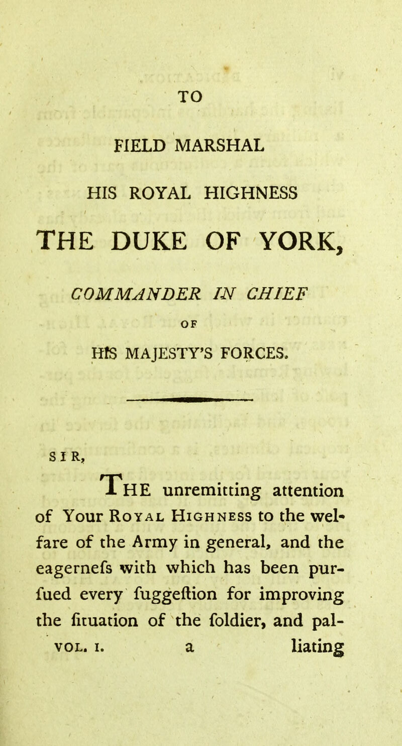 TO FIELD MARSHAL HIS ROYAL HIGHNESS THE DUKE OF YORK, COMMANDER IN CHIEF OF HfS MAJESTY'S FORCES. SIR, The unremitting attention of Your Royal Highness to the wel- fare of the Army in general, and the eagernefs with which has been pur- fued every fuggeftion for improving the lituation of the foldier, and pal- vol. i. a liating