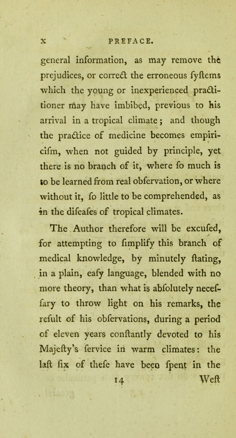 general information, as may remove the prejudices, or correct the erroneous fyftems which the young or inexperienced practi- tioner may have imbibed, previous to his arrival in a tropical climate; and though the practice of medicine becomes empiri- cifm, when not guided by principle, yet there is no branch of it, where fo much is to be learned from real obfervation, or where without it, fo little to be comprehended, as 4n the difeafes of tropical climates. The Author therefore will be excufed, for attempting to fimplify this branch of medical knowledge, by minutely ftating, in a plain, eafy language, blended with no more theory, than what is abfolutely necef- fary to throw light on his remarks, the refult of his obfervations, during a period of eleven years conftantly devoted to his Majefty's fervice in warm climates: the laft fix of thefe have been fpent in the 14 Weft