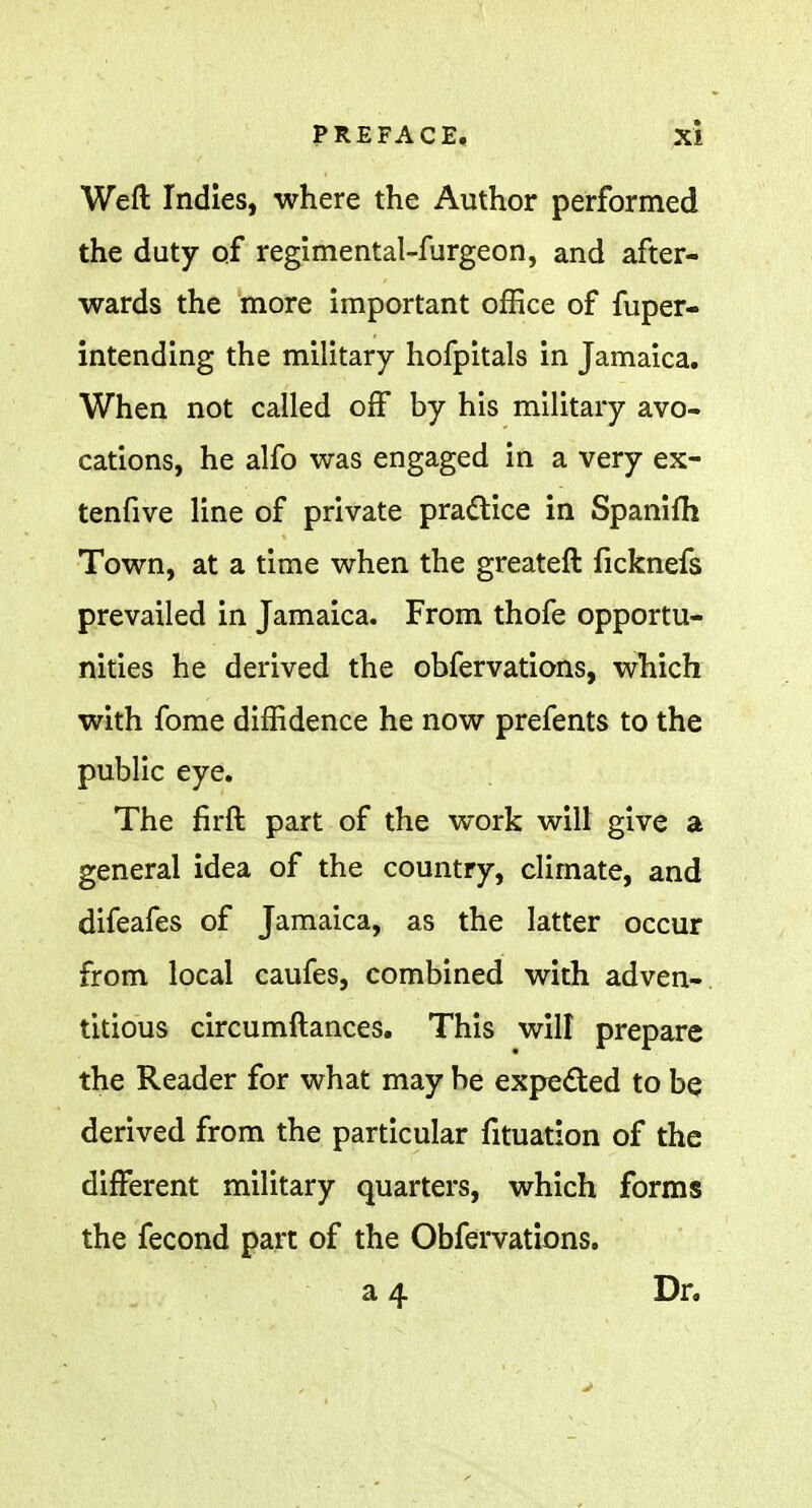 Weft Indies, where the Author performed the duty of regimental-furgeon, and after- wards the more important office of fuper- intending the military hofpitals in Jamaica. When not called off by his military avo- cations, he alfo was engaged in a very ex- tenfive line of private practice in Spanifh Town, at a time when the greateft ficknefs prevailed in Jamaica. From thofe opportu- nities he derived the obfervations, which with fome diffidence he now prefents to the public eye. The firft part of the work will give a general idea of the country, climate, and difeafes of Jamaica, as the latter occur from local caufes, combined with adven- titious circumftances. This will prepare the Reader for what may be expected to be derived from the particular fituation of the different military quarters, which forms the fecond part of the Obfervations. a 4 Dr.
