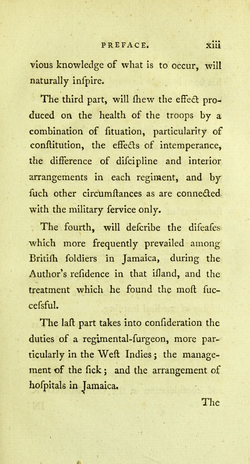 vious knowledge of what is to occur, will naturally infpire. The third part, will fhew the effect pro- duced on the health of the troops by a combination of fituation, particularity of conftitution, the effects of intemperance, the difference of difcipline and interior arrangements in each regiment, and by fuch other circumftances as are connected with the military fervice only. The fourth, will defcribe the difeafes which more frequently prevailed among Britiih foldiers in Jamaica, during the Author's refidence in that ifland, and the treatment which he found the moft fuc- cefsful. The laft part takes into confideration the duties of a regimental-furgeon, more par- ticularly in the Weft Indies; the manage- ment of the fick; and the arrangement of hofpitals in Jamaica. The