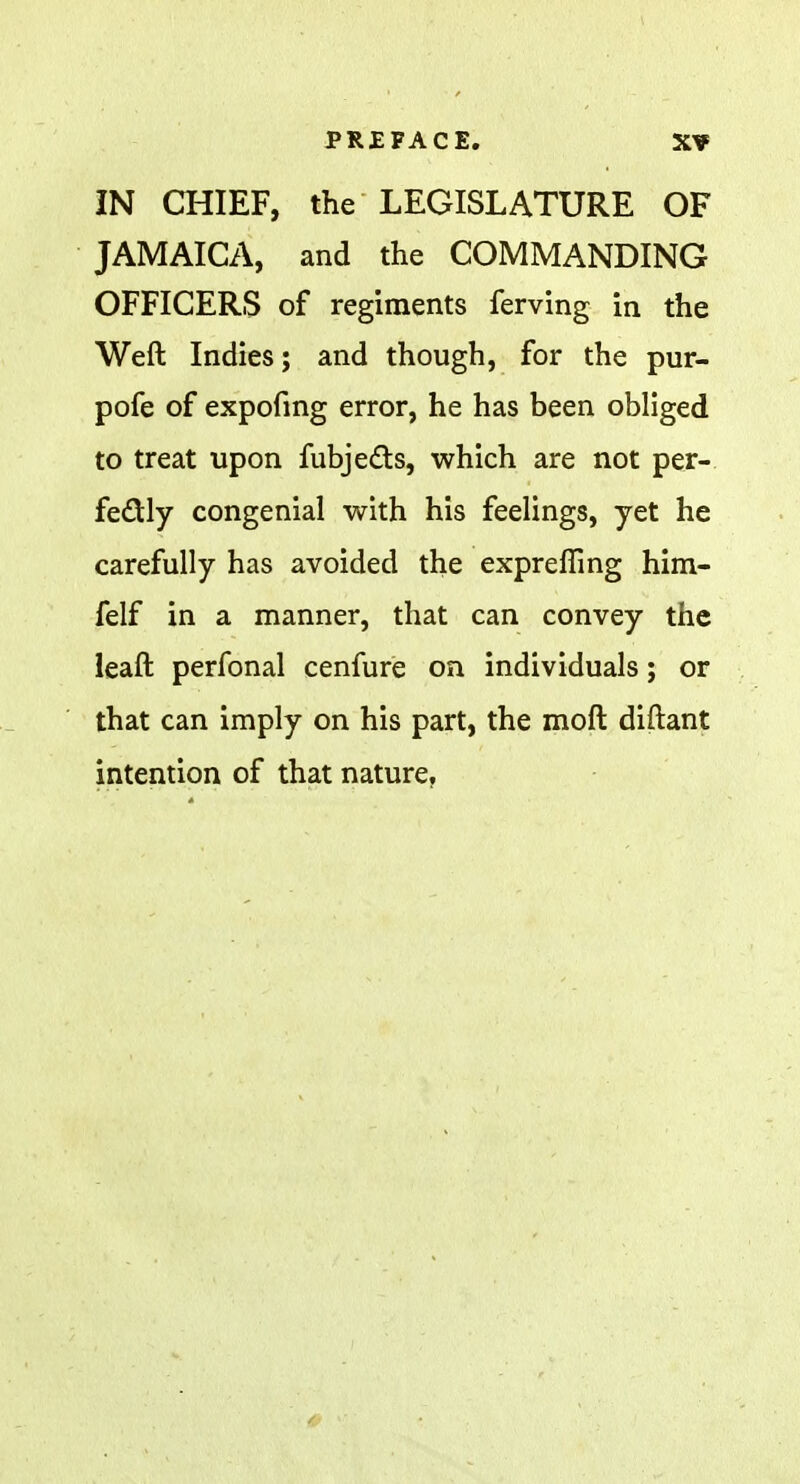 IN CHIEF, the LEGISLATURE OF JAMAICA, and the COMMANDING OFFICERS of regiments ferving in the Weft Indies; and though, for the pur- pofe of expofing error, he has been obliged to treat upon fubjedts, which are not per- fectly congenial with his feelings, yet he carefully has avoided the exprefling him- felf in a manner, that can convey the leaft perfonal cenfure on individuals; or that can imply on his part, the moft diftant intention of that nature.