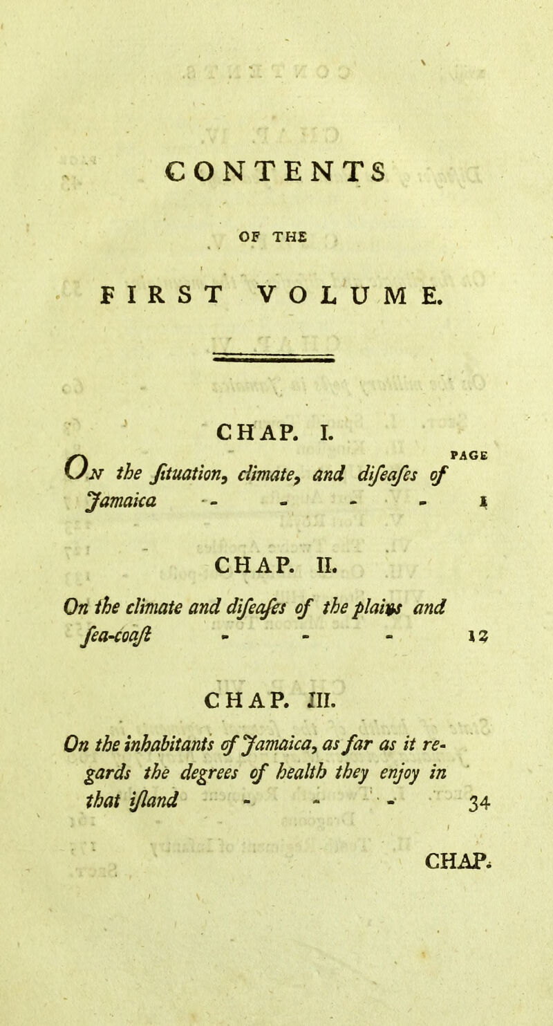 CONTENTS OF THE FIRST VOLUME. CHAP. I. OPAGE n the Jituation, climate, and difeafes of Jamaica ■- - - 1 CHAP. II. On the climate and difeafes of the plaits and fea-coaji \% CHAP. III. On the inhabitants of Jamaica, as far as it re- gards the degrees of health they enjoy in that ijland - - - 34 CHAP,