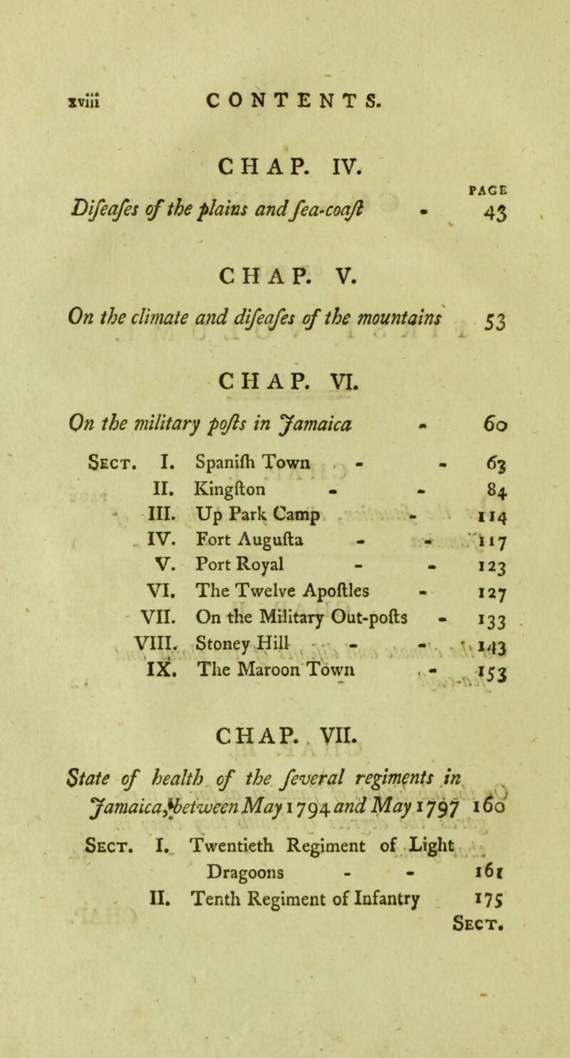 CHAP. IV. PACE Difeafes of the plains andfea'Coqjl - 43 CHAP. V. On the climate and difeafes of the mountains 53 CHAP. VI. On the military po/ls in Jamaica » 00 Sect. I. Spanifh Town 63 II. Kingfton 84 III. Up Park Camp 114 IV. Fort Augufta 117 V. Port Royal 123 VI. The Twelve Apoftles 127 VII. On the Military Out-pofts VIII. StoneyHill M3 IX. The Maroon Town r53 CHAP. VII. State of health of the feveral regiments in Jamaicafbetween May 1794 and May 1797 166 Sect. I. Twentieth Regiment of Light Dragoons - - 16 r II. Tenth Regiment of Infantry 175 Sect.